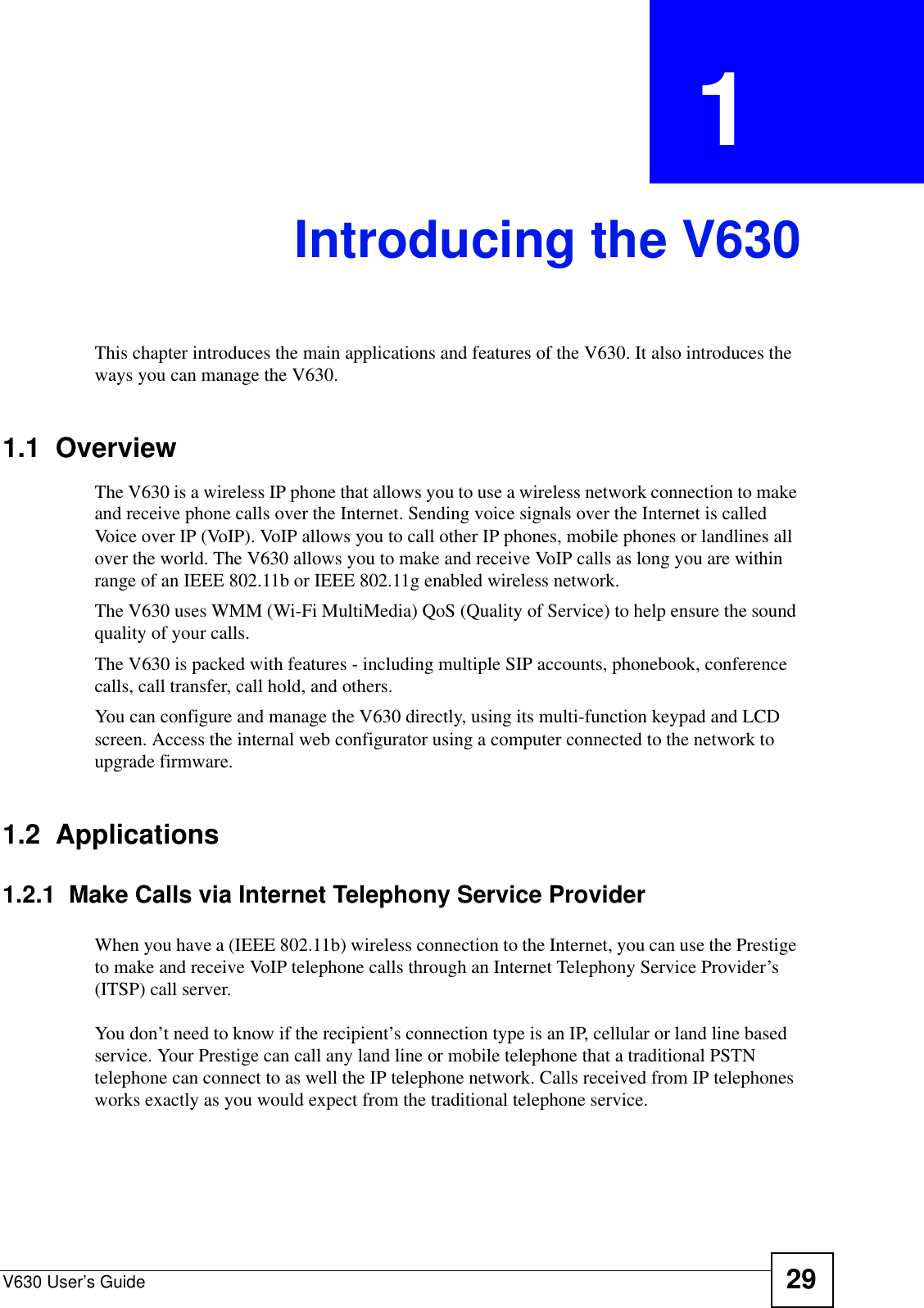 V630 User’s Guide 29CHAPTER  1 Introducing the V630This chapter introduces the main applications and features of the V630. It also introduces the ways you can manage the V630.1.1  OverviewThe V630 is a wireless IP phone that allows you to use a wireless network connection to make and receive phone calls over the Internet. Sending voice signals over the Internet is called Voice over IP (VoIP). VoIP allows you to call other IP phones, mobile phones or landlines all over the world. The V630 allows you to make and receive VoIP calls as long you are within range of an IEEE 802.11b or IEEE 802.11g enabled wireless network. The V630 uses WMM (Wi-Fi MultiMedia) QoS (Quality of Service) to help ensure the sound quality of your calls.The V630 is packed with features - including multiple SIP accounts, phonebook, conference calls, call transfer, call hold, and others.You can configure and manage the V630 directly, using its multi-function keypad and LCD screen. Access the internal web configurator using a computer connected to the network to upgrade firmware.1.2  Applications1.2.1  Make Calls via Internet Telephony Service ProviderWhen you have a (IEEE 802.11b) wireless connection to the Internet, you can use the Prestige to make and receive VoIP telephone calls through an Internet Telephony Service Provider’s (ITSP) call server. You don’t need to know if the recipient’s connection type is an IP, cellular or land line based service. Your Prestige can call any land line or mobile telephone that a traditional PSTN telephone can connect to as well the IP telephone network. Calls received from IP telephones works exactly as you would expect from the traditional telephone service.