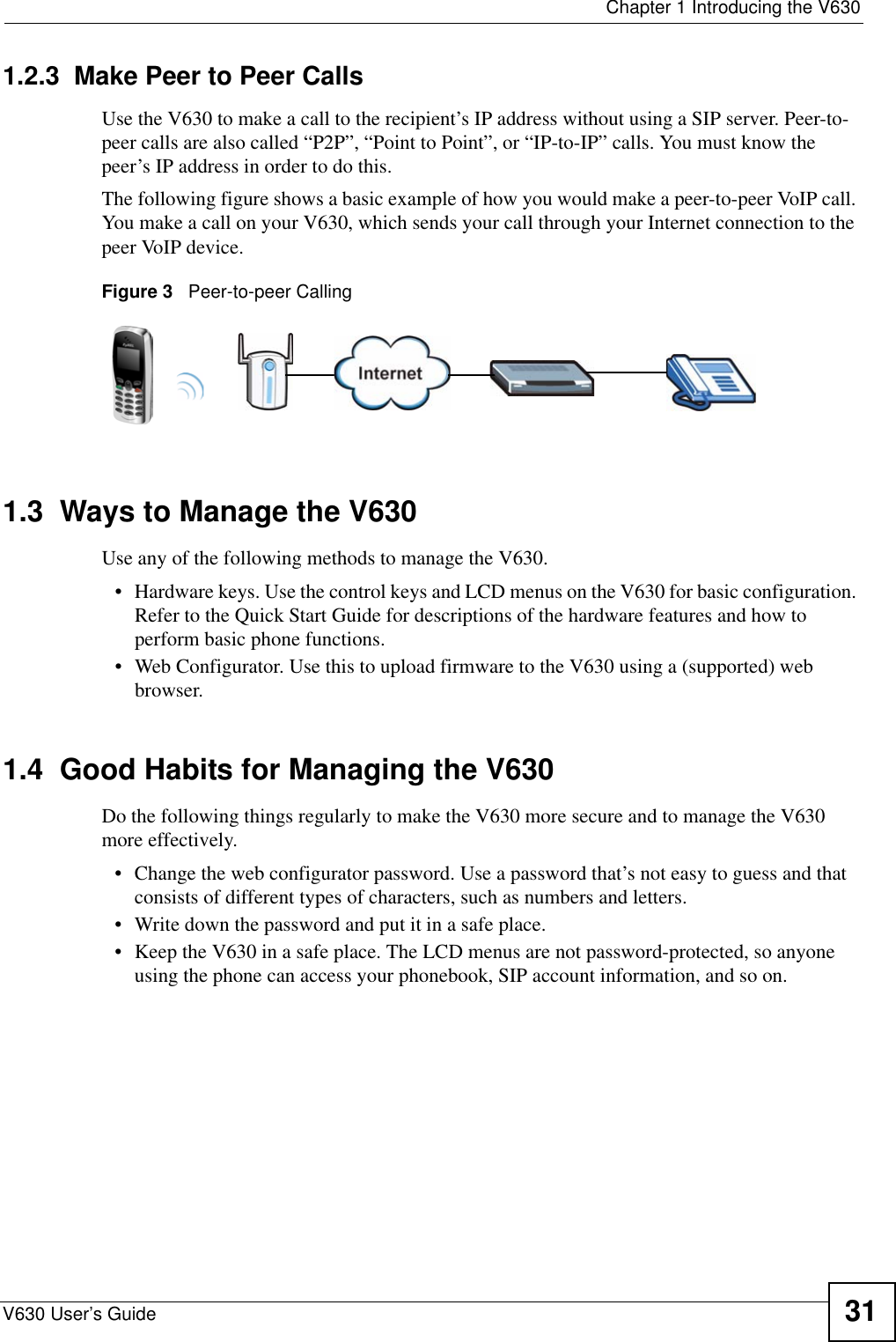  Chapter 1 Introducing the V630V630 User’s Guide 311.2.3  Make Peer to Peer CallsUse the V630 to make a call to the recipient’s IP address without using a SIP server. Peer-to-peer calls are also called “P2P”, “Point to Point”, or “IP-to-IP” calls. You must know the peer’s IP address in order to do this.The following figure shows a basic example of how you would make a peer-to-peer VoIP call. You make a call on your V630, which sends your call through your Internet connection to the peer VoIP device.Figure 3   Peer-to-peer Calling1.3  Ways to Manage the V630Use any of the following methods to manage the V630.• Hardware keys. Use the control keys and LCD menus on the V630 for basic configuration. Refer to the Quick Start Guide for descriptions of the hardware features and how to perform basic phone functions. • Web Configurator. Use this to upload firmware to the V630 using a (supported) web browser. 1.4  Good Habits for Managing the V630Do the following things regularly to make the V630 more secure and to manage the V630 more effectively.• Change the web configurator password. Use a password that’s not easy to guess and that consists of different types of characters, such as numbers and letters.• Write down the password and put it in a safe place.• Keep the V630 in a safe place. The LCD menus are not password-protected, so anyone using the phone can access your phonebook, SIP account information, and so on.
