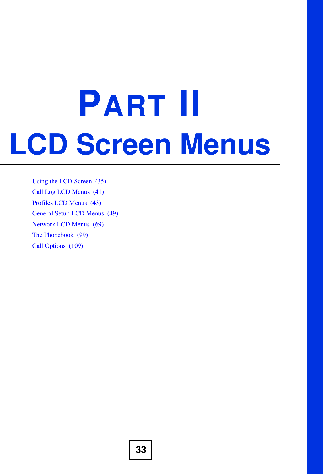 33PART IILCD Screen MenusUsing the LCD Screen  (35)Call Log LCD Menus  (41)Profiles LCD Menus  (43)General Setup LCD Menus  (49)Network LCD Menus  (69)The Phonebook  (99)Call Options  (109)