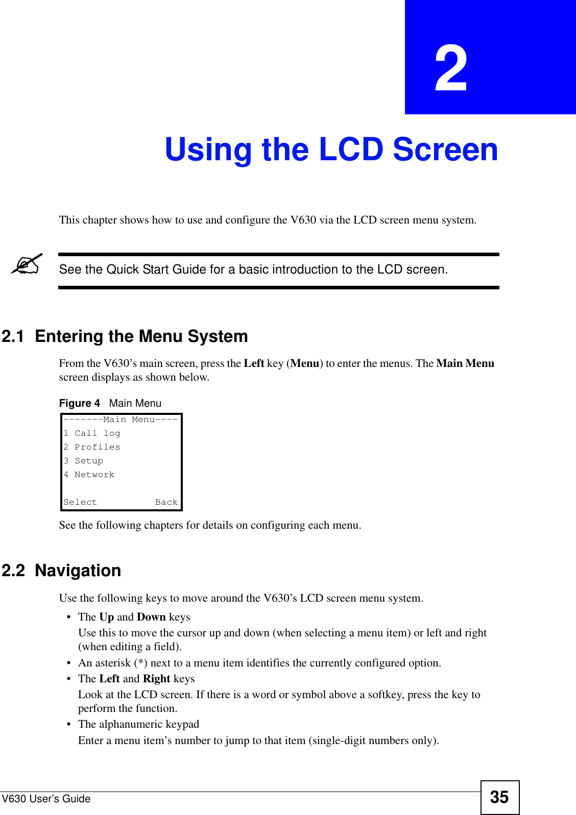 V630 User’s Guide 35CHAPTER  2 Using the LCD ScreenThis chapter shows how to use and configure the V630 via the LCD screen menu system.&quot;See the Quick Start Guide for a basic introduction to the LCD screen.2.1  Entering the Menu SystemFrom the V630’s main screen, press the Left key (Menu) to enter the menus. The Main Menu  screen displays as shown below.Figure 4   Main MenuSee the following chapters for details on configuring each menu. 2.2  NavigationUse the following keys to move around the V630’s LCD screen menu system.•The Up and Down keysUse this to move the cursor up and down (when selecting a menu item) or left and right (when editing a field).• An asterisk (*) next to a menu item identifies the currently configured option.•The Left and Right keysLook at the LCD screen. If there is a word or symbol above a softkey, press the key to perform the function.• The alphanumeric keypadEnter a menu item’s number to jump to that item (single-digit numbers only).-------Main Menu----1 Call log2 Profiles3 Setup4 NetworkSelect   Back