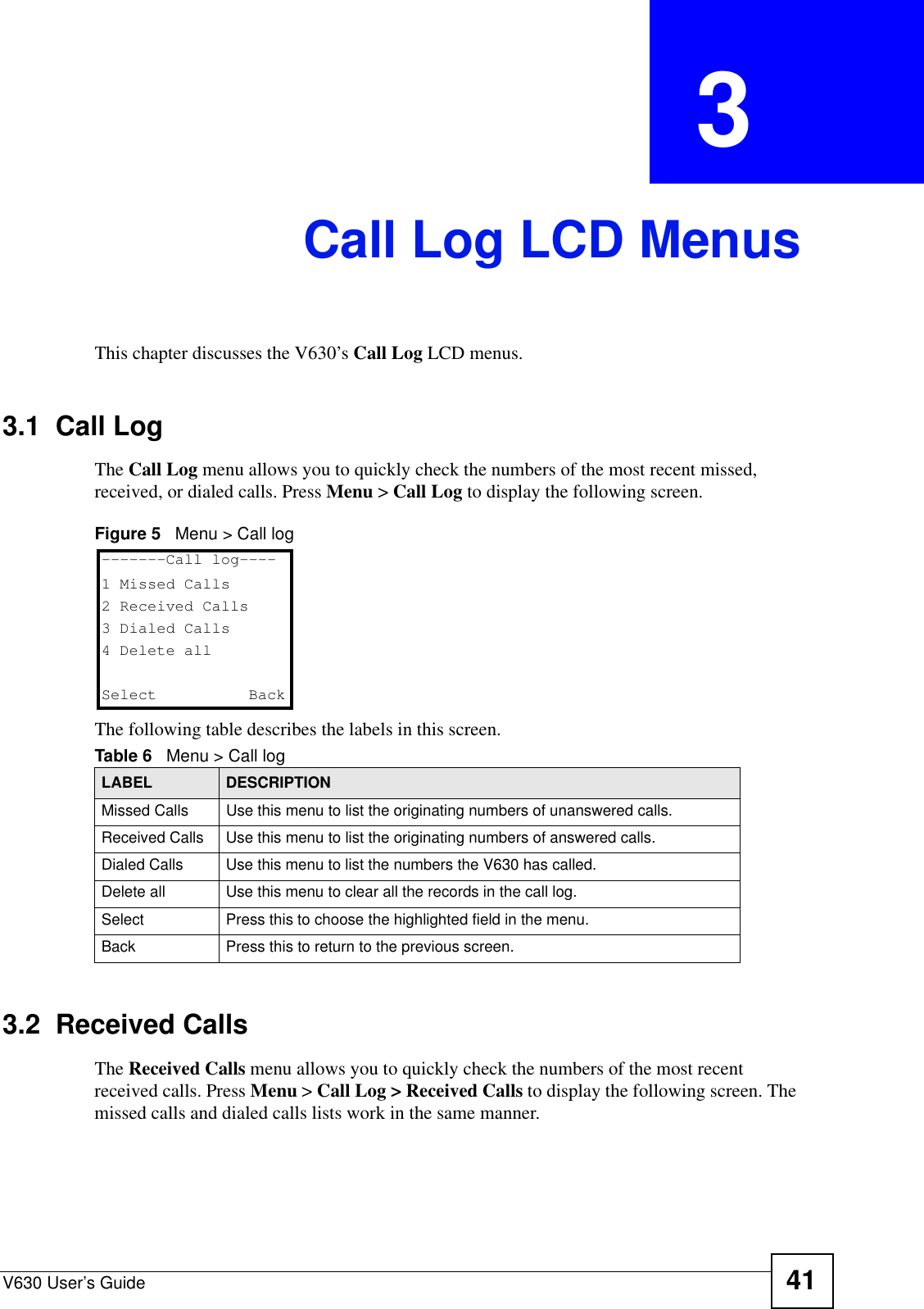 V630 User’s Guide 41CHAPTER  3 Call Log LCD MenusThis chapter discusses the V630’s Call Log LCD menus.3.1  Call LogThe Call Log menu allows you to quickly check the numbers of the most recent missed, received, or dialed calls. Press Menu &gt; Call Log to display the following screen.Figure 5   Menu &gt; Call logThe following table describes the labels in this screen.3.2  Received CallsThe Received Calls menu allows you to quickly check the numbers of the most recent received calls. Press Menu &gt; Call Log &gt; Received Calls to display the following screen. The missed calls and dialed calls lists work in the same manner.Table 6   Menu &gt; Call logLABEL DESCRIPTIONMissed Calls Use this menu to list the originating numbers of unanswered calls.Received Calls Use this menu to list the originating numbers of answered calls.Dialed Calls Use this menu to list the numbers the V630 has called.Delete all Use this menu to clear all the records in the call log.Select Press this to choose the highlighted field in the menu.Back Press this to return to the previous screen.-------Call log----1 Missed Calls2 Received Calls3 Dialed Calls4 Delete allSelect   Back