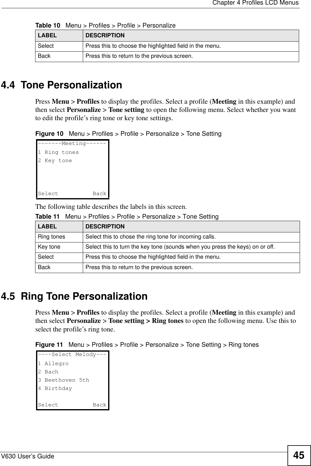  Chapter 4 Profiles LCD MenusV630 User’s Guide 454.4  Tone Personalization Press Menu &gt; Profiles to display the profiles. Select a profile (Meeting in this example) and then select Personalize &gt; Tone setting to open the following menu. Select whether you want to edit the profile’s ring tone or key tone settings.Figure 10   Menu &gt; Profiles &gt; Profile &gt; Personalize &gt; Tone SettingThe following table describes the labels in this screen.4.5  Ring Tone Personalization Press Menu &gt; Profiles to display the profiles. Select a profile (Meeting in this example) and then select Personalize &gt; Tone setting &gt; Ring tones to open the following menu. Use this to select the profile’s ring tone. Figure 11   Menu &gt; Profiles &gt; Profile &gt; Personalize &gt; Tone Setting &gt; Ring tonesSelect Press this to choose the highlighted field in the menu.Back Press this to return to the previous screen.Table 10   Menu &gt; Profiles &gt; Profile &gt; PersonalizeLABEL DESCRIPTIONTable 11   Menu &gt; Profiles &gt; Profile &gt; Personalize &gt; Tone SettingLABEL DESCRIPTIONRing tones Select this to chose the ring tone for incoming calls.Key tone Select this to turn the key tone (sounds when you press the keys) on or off.Select Press this to choose the highlighted field in the menu.Back Press this to return to the previous screen.-------Meeting------1 Ring tones2 Key toneSelect   Back----Select Melody---1 Allegro2 Bach3 Beethoven 5th4 BirthdaySelect   Back