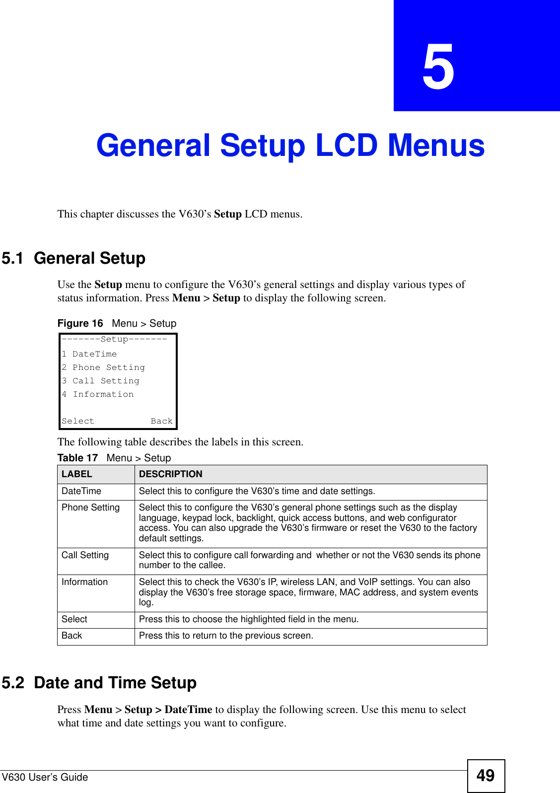 V630 User’s Guide 49CHAPTER  5 General Setup LCD MenusThis chapter discusses the V630’s Setup LCD menus.5.1  General SetupUse the Setup menu to configure the V630’s general settings and display various types of status information. Press Menu &gt; Setup to display the following screen.Figure 16   Menu &gt; SetupThe following table describes the labels in this screen.5.2  Date and Time SetupPress Menu &gt; Setup &gt; DateTime to display the following screen. Use this menu to select what time and date settings you want to configure.Table 17   Menu &gt; SetupLABEL DESCRIPTIONDateTime Select this to configure the V630’s time and date settings.Phone Setting Select this to configure the V630’s general phone settings such as the display language, keypad lock, backlight, quick access buttons, and web configurator access. You can also upgrade the V630’s firmware or reset the V630 to the factory default settings. Call Setting Select this to configure call forwarding and  whether or not the V630 sends its phone number to the callee.Information Select this to check the V630’s IP, wireless LAN, and VoIP settings. You can also display the V630’s free storage space, firmware, MAC address, and system events log.Select Press this to choose the highlighted field in the menu.Back Press this to return to the previous screen.-------Setup-------1 DateTime2 Phone Setting3 Call Setting4 InformationSelect   Back