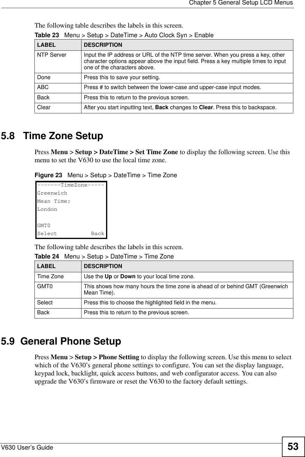 Chapter 5 General Setup LCD MenusV630 User’s Guide 53The following table describes the labels in this screen.5.8   Time Zone SetupPress Menu &gt; Setup &gt; DateTime &gt; Set Time Zone to display the following screen. Use this menu to set the V630 to use the local time zone.Figure 23   Menu &gt; Setup &gt; DateTime &gt; Time Zone The following table describes the labels in this screen.5.9  General Phone SetupPress Menu &gt; Setup &gt; Phone Setting to display the following screen. Use this menu to select which of the V630’s general phone settings to configure. You can set the display language, keypad lock, backlight, quick access buttons, and web configurator access. You can also upgrade the V630’s firmware or reset the V630 to the factory default settings. Table 23   Menu &gt; Setup &gt; DateTime &gt; Auto Clock Syn &gt; EnableLABEL DESCRIPTIONNTP Server Input the IP address or URL of the NTP time server. When you press a key, other character options appear above the input field. Press a key multiple times to input one of the characters above.Done Press this to save your setting. ABC Press # to switch between the lower-case and upper-case input modes. Back Press this to return to the previous screen. Clear After you start inputting text, Back changes to Clear. Press this to backspace.Table 24   Menu &gt; Setup &gt; DateTime &gt; Time ZoneLABEL DESCRIPTIONTime Zone Use the Up or Down to your local time zone.GMT0 This shows how many hours the time zone is ahead of or behind GMT (Greenwich Mean Time).Select Press this to choose the highlighted field in the menu.Back Press this to return to the previous screen.-------TimeZone-----GreenwichMean Time:LondonGMT0Select   Back