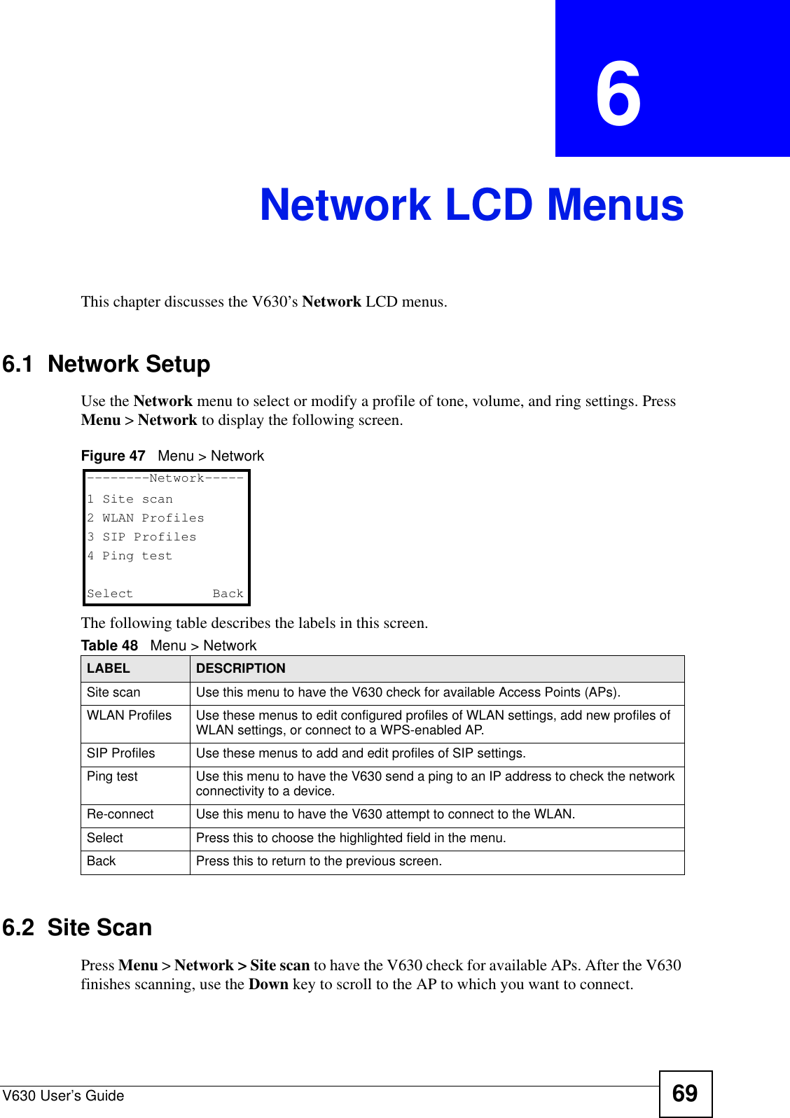 V630 User’s Guide 69CHAPTER  6 Network LCD MenusThis chapter discusses the V630’s Network LCD menus.6.1  Network SetupUse the Network menu to select or modify a profile of tone, volume, and ring settings. Press Menu &gt; Network to display the following screen.Figure 47   Menu &gt; NetworkThe following table describes the labels in this screen.6.2  Site ScanPress Menu &gt; Network &gt; Site scan to have the V630 check for available APs. After the V630 finishes scanning, use the Down key to scroll to the AP to which you want to connect. Table 48   Menu &gt; NetworkLABEL DESCRIPTIONSite scan Use this menu to have the V630 check for available Access Points (APs).WLAN Profiles Use these menus to edit configured profiles of WLAN settings, add new profiles of WLAN settings, or connect to a WPS-enabled AP.SIP Profiles Use these menus to add and edit profiles of SIP settings.Ping test Use this menu to have the V630 send a ping to an IP address to check the network connectivity to a device.Re-connect Use this menu to have the V630 attempt to connect to the WLAN.Select Press this to choose the highlighted field in the menu.Back Press this to return to the previous screen.--------Network-----1 Site scan2 WLAN Profiles3 SIP Profiles4 Ping testSelect   Back