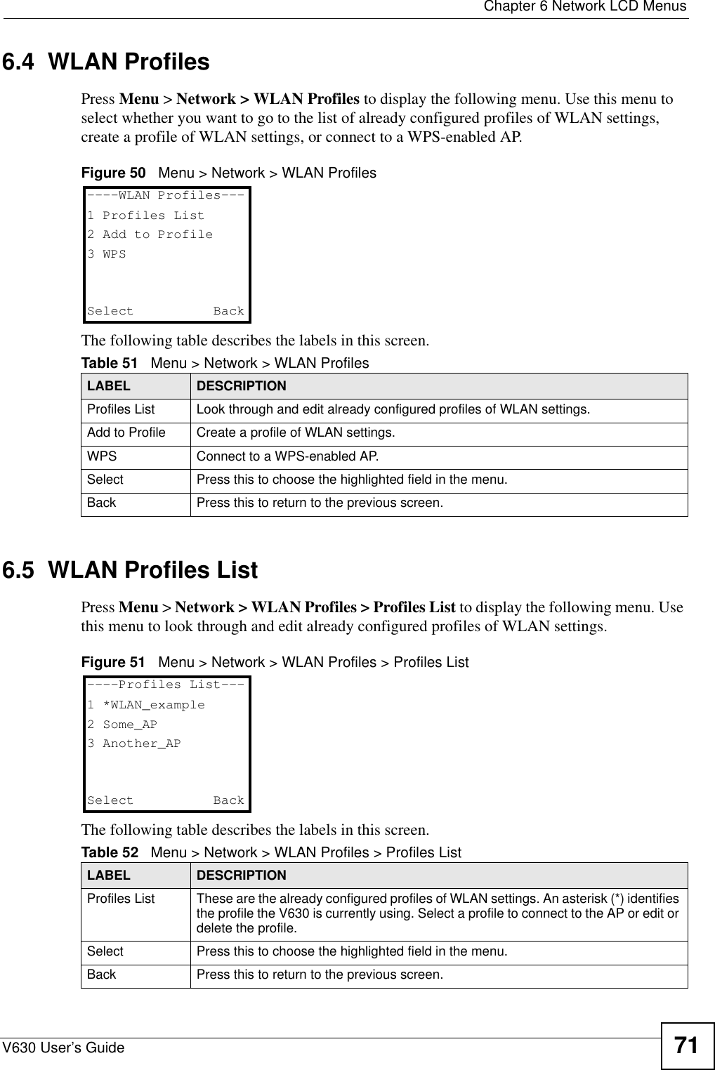  Chapter 6 Network LCD MenusV630 User’s Guide 716.4  WLAN ProfilesPress Menu &gt; Network &gt; WLAN Profiles to display the following menu. Use this menu to select whether you want to go to the list of already configured profiles of WLAN settings, create a profile of WLAN settings, or connect to a WPS-enabled AP.Figure 50   Menu &gt; Network &gt; WLAN ProfilesThe following table describes the labels in this screen.6.5  WLAN Profiles ListPress Menu &gt; Network &gt; WLAN Profiles &gt; Profiles List to display the following menu. Use this menu to look through and edit already configured profiles of WLAN settings.Figure 51   Menu &gt; Network &gt; WLAN Profiles &gt; Profiles ListThe following table describes the labels in this screen.Table 51   Menu &gt; Network &gt; WLAN ProfilesLABEL DESCRIPTIONProfiles List Look through and edit already configured profiles of WLAN settings.Add to Profile Create a profile of WLAN settings.WPS Connect to a WPS-enabled AP.Select Press this to choose the highlighted field in the menu.Back Press this to return to the previous screen.----WLAN Profiles---1 Profiles List2 Add to Profile3 WPSSelect   BackTable 52   Menu &gt; Network &gt; WLAN Profiles &gt; Profiles ListLABEL DESCRIPTIONProfiles List These are the already configured profiles of WLAN settings. An asterisk (*) identifies the profile the V630 is currently using. Select a profile to connect to the AP or edit or delete the profile.Select Press this to choose the highlighted field in the menu.Back Press this to return to the previous screen.----Profiles List---1 *WLAN_example2 Some_AP3 Another_APSelect   Back