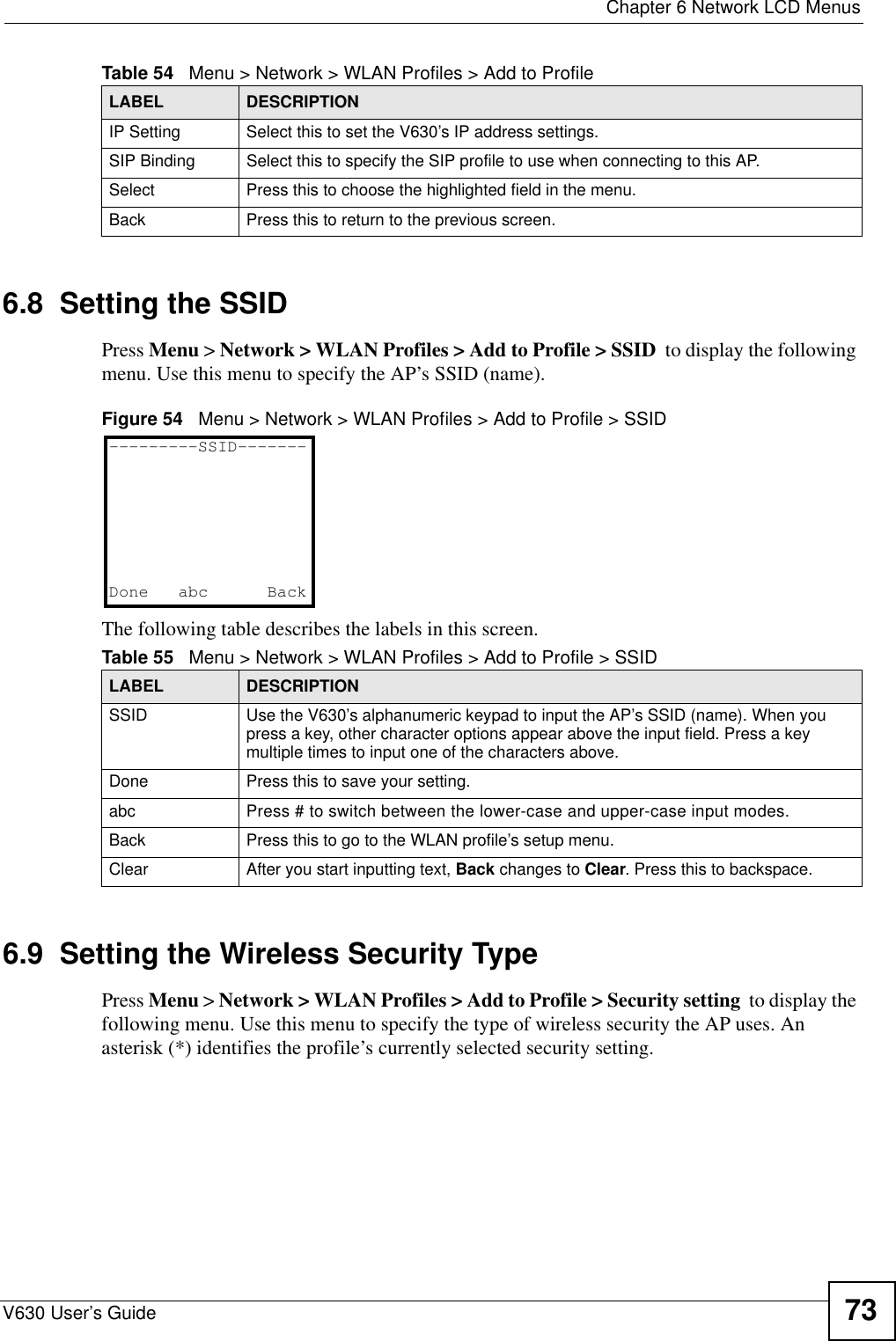  Chapter 6 Network LCD MenusV630 User’s Guide 736.8  Setting the SSIDPress Menu &gt; Network &gt; WLAN Profiles &gt; Add to Profile &gt; SSID  to display the following menu. Use this menu to specify the AP’s SSID (name).Figure 54   Menu &gt; Network &gt; WLAN Profiles &gt; Add to Profile &gt; SSIDThe following table describes the labels in this screen.6.9  Setting the Wireless Security TypePress Menu &gt; Network &gt; WLAN Profiles &gt; Add to Profile &gt; Security setting  to display the following menu. Use this menu to specify the type of wireless security the AP uses. An asterisk (*) identifies the profile’s currently selected security setting.IP Setting Select this to set the V630’s IP address settings.SIP Binding Select this to specify the SIP profile to use when connecting to this AP.Select Press this to choose the highlighted field in the menu.Back Press this to return to the previous screen.Table 54   Menu &gt; Network &gt; WLAN Profiles &gt; Add to ProfileLABEL DESCRIPTIONTable 55   Menu &gt; Network &gt; WLAN Profiles &gt; Add to Profile &gt; SSIDLABEL DESCRIPTIONSSID Use the V630’s alphanumeric keypad to input the AP’s SSID (name). When you press a key, other character options appear above the input field. Press a key multiple times to input one of the characters above.Done Press this to save your setting. abc Press # to switch between the lower-case and upper-case input modes. Back Press this to go to the WLAN profile’s setup menu. Clear After you start inputting text, Back changes to Clear. Press this to backspace.---------SSID-------Done abc   Back