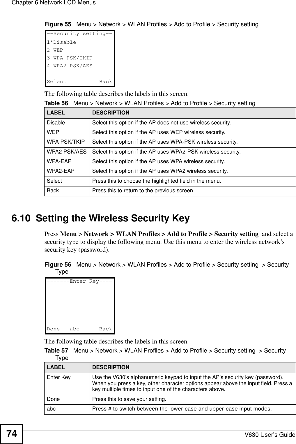 Chapter 6 Network LCD MenusV630 User’s Guide74Figure 55   Menu &gt; Network &gt; WLAN Profiles &gt; Add to Profile &gt; Security settingThe following table describes the labels in this screen.6.10  Setting the Wireless Security KeyPress Menu &gt; Network &gt; WLAN Profiles &gt; Add to Profile &gt; Security setting  and select a security type to display the following menu. Use this menu to enter the wireless network’s security key (password).Figure 56   Menu &gt; Network &gt; WLAN Profiles &gt; Add to Profile &gt; Security setting  &gt; Security TypeThe following table describes the labels in this screen.Table 56   Menu &gt; Network &gt; WLAN Profiles &gt; Add to Profile &gt; Security settingLABEL DESCRIPTIONDisable Select this option if the AP does not use wireless security.WEP Select this option if the AP uses WEP wireless security.WPA PSK/TKIP Select this option if the AP uses WPA-PSK wireless security.WPA2 PSK/AES Select this option if the AP uses WPA2-PSK wireless security.WPA-EAP Select this option if the AP uses WPA wireless security.WPA2-EAP Select this option if the AP uses WPA2 wireless security.Select Press this to choose the highlighted field in the menu.Back Press this to return to the previous screen.--Security setting--1*Disable2 WEP3 WPA PSK/TKIP4 WPA2 PSK/AESSelect   BackTable 57   Menu &gt; Network &gt; WLAN Profiles &gt; Add to Profile &gt; Security setting  &gt; Security TypeLABEL DESCRIPTIONEnter Key Use the V630’s alphanumeric keypad to input the AP’s security key (password). When you press a key, other character options appear above the input field. Press a key multiple times to input one of the characters above.Done Press this to save your setting. abc Press # to switch between the lower-case and upper-case input modes. -------Enter Key----Done abc   Back