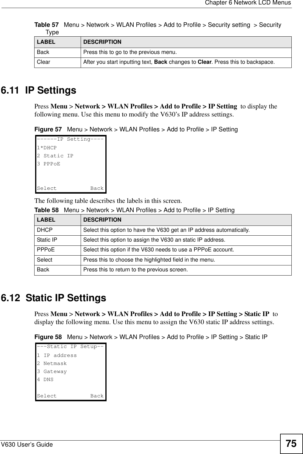  Chapter 6 Network LCD MenusV630 User’s Guide 756.11  IP SettingsPress Menu &gt; Network &gt; WLAN Profiles &gt; Add to Profile &gt; IP Setting  to display the following menu. Use this menu to modify the V630’s IP address settings.Figure 57   Menu &gt; Network &gt; WLAN Profiles &gt; Add to Profile &gt; IP SettingThe following table describes the labels in this screen.6.12  Static IP SettingsPress Menu &gt; Network &gt; WLAN Profiles &gt; Add to Profile &gt; IP Setting &gt; Static IP  to display the following menu. Use this menu to assign the V630 static IP address settings.Figure 58   Menu &gt; Network &gt; WLAN Profiles &gt; Add to Profile &gt; IP Setting &gt; Static IPBack Press this to go to the previous menu. Clear After you start inputting text, Back changes to Clear. Press this to backspace.Table 57   Menu &gt; Network &gt; WLAN Profiles &gt; Add to Profile &gt; Security setting  &gt; Security TypeLABEL DESCRIPTIONTable 58   Menu &gt; Network &gt; WLAN Profiles &gt; Add to Profile &gt; IP SettingLABEL DESCRIPTIONDHCP Select this option to have the V630 get an IP address automatically. Static IP Select this option to assign the V630 an static IP address.PPPoE Select this option if the V630 needs to use a PPPoE account.Select Press this to choose the highlighted field in the menu.Back Press this to return to the previous screen.------IP Setting----1*DHCP2 Static IP3 PPPoESelect   Back---Static IP Setup--1 IP address2 Netmask3 Gateway4 DNSSelect   Back