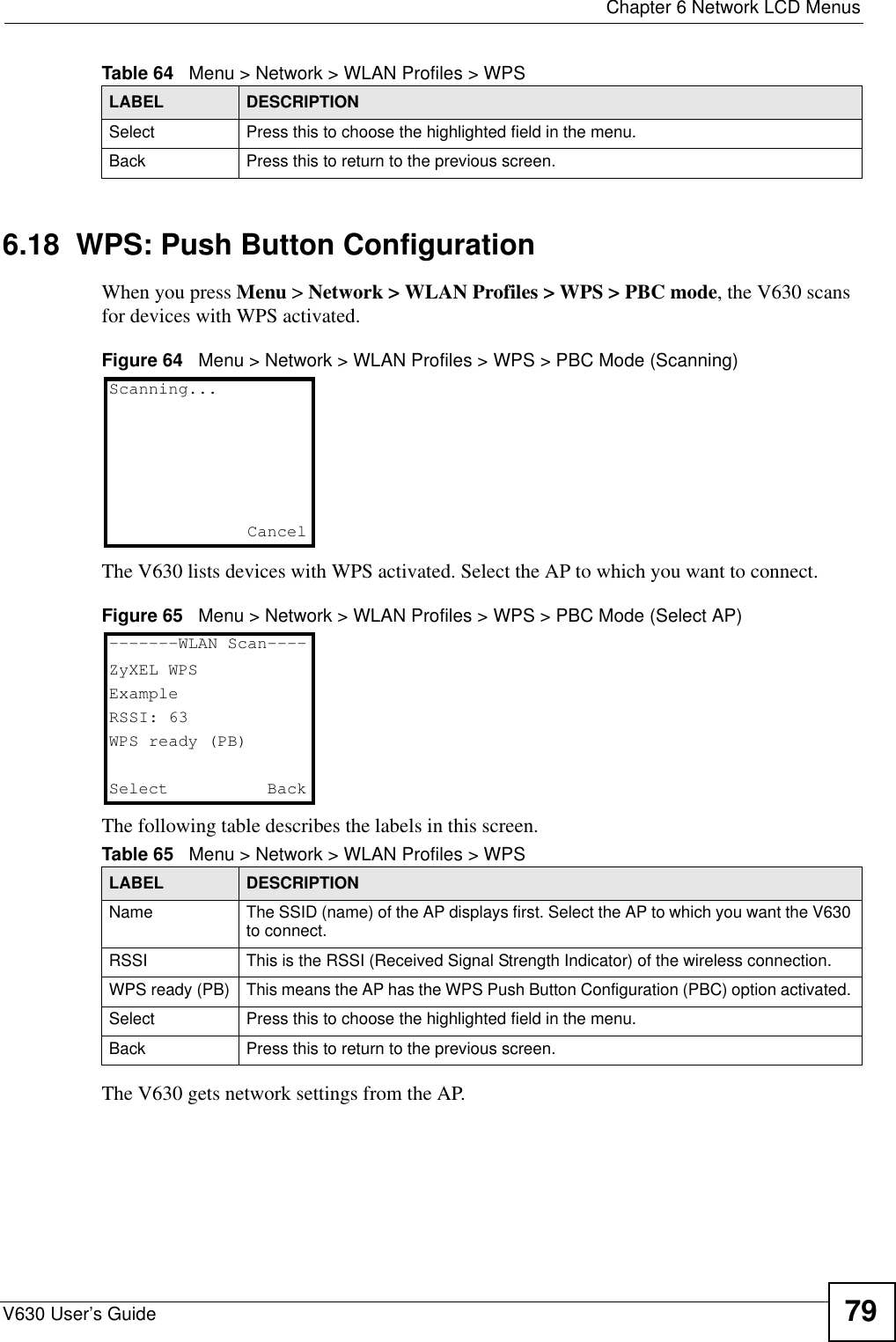  Chapter 6 Network LCD MenusV630 User’s Guide 796.18  WPS: Push Button ConfigurationWhen you press Menu &gt; Network &gt; WLAN Profiles &gt; WPS &gt; PBC mode, the V630 scans for devices with WPS activated. Figure 64   Menu &gt; Network &gt; WLAN Profiles &gt; WPS &gt; PBC Mode (Scanning)The V630 lists devices with WPS activated. Select the AP to which you want to connect.Figure 65   Menu &gt; Network &gt; WLAN Profiles &gt; WPS &gt; PBC Mode (Select AP)The following table describes the labels in this screen.The V630 gets network settings from the AP.Select Press this to choose the highlighted field in the menu.Back Press this to return to the previous screen.Table 64   Menu &gt; Network &gt; WLAN Profiles &gt; WPSLABEL DESCRIPTIONTable 65   Menu &gt; Network &gt; WLAN Profiles &gt; WPSLABEL DESCRIPTIONName The SSID (name) of the AP displays first. Select the AP to which you want the V630 to connect. RSSI This is the RSSI (Received Signal Strength Indicator) of the wireless connection.WPS ready (PB) This means the AP has the WPS Push Button Configuration (PBC) option activated. Select Press this to choose the highlighted field in the menu.Back Press this to return to the previous screen.Scanning...Cancel-------WLAN Scan----ZyXEL WPSExampleRSSI: 63WPS ready (PB)Select   Back