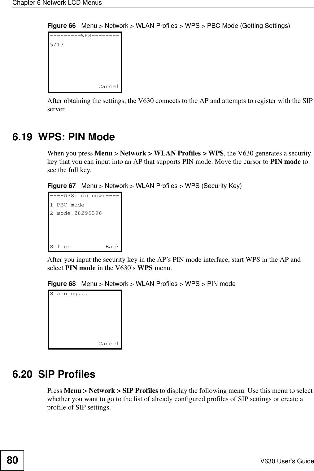 Chapter 6 Network LCD MenusV630 User’s Guide80Figure 66   Menu &gt; Network &gt; WLAN Profiles &gt; WPS &gt; PBC Mode (Getting Settings)After obtaining the settings, the V630 connects to the AP and attempts to register with the SIP server. 6.19  WPS: PIN ModeWhen you press Menu &gt; Network &gt; WLAN Profiles &gt; WPS, the V630 generates a security key that you can input into an AP that supports PIN mode. Move the cursor to PIN mode to see the full key.Figure 67   Menu &gt; Network &gt; WLAN Profiles &gt; WPS (Security Key)After you input the security key in the AP’s PIN mode interface, start WPS in the AP and select PIN mode in the V630’s WPS menu. Figure 68   Menu &gt; Network &gt; WLAN Profiles &gt; WPS &gt; PIN mode6.20  SIP ProfilesPress Menu &gt; Network &gt; SIP Profiles to display the following menu. Use this menu to select whether you want to go to the list of already configured profiles of SIP settings or create a profile of SIP settings.---------WPS--------5/13Cancel----WPS: do now:----1 PBC mode2 mode 28295396Select   BackScanning...Cancel