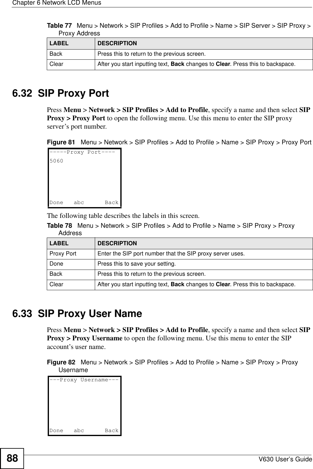 Chapter 6 Network LCD MenusV630 User’s Guide886.32  SIP Proxy PortPress Menu &gt; Network &gt; SIP Profiles &gt; Add to Profile, specify a name and then select SIP Proxy &gt; Proxy Port to open the following menu. Use this menu to enter the SIP proxy server’s port number.Figure 81   Menu &gt; Network &gt; SIP Profiles &gt; Add to Profile &gt; Name &gt; SIP Proxy &gt; Proxy PortThe following table describes the labels in this screen.6.33  SIP Proxy User NamePress Menu &gt; Network &gt; SIP Profiles &gt; Add to Profile, specify a name and then select SIP Proxy &gt; Proxy Username to open the following menu. Use this menu to enter the SIP account’s user name.Figure 82   Menu &gt; Network &gt; SIP Profiles &gt; Add to Profile &gt; Name &gt; SIP Proxy &gt; Proxy UsernameBack Press this to return to the previous screen. Clear After you start inputting text, Back changes to Clear. Press this to backspace.Table 77   Menu &gt; Network &gt; SIP Profiles &gt; Add to Profile &gt; Name &gt; SIP Server &gt; SIP Proxy &gt; Proxy AddressLABEL DESCRIPTIONTable 78   Menu &gt; Network &gt; SIP Profiles &gt; Add to Profile &gt; Name &gt; SIP Proxy &gt; Proxy AddressLABEL DESCRIPTIONProxy Port Enter the SIP port number that the SIP proxy server uses. Done Press this to save your setting. Back Press this to return to the previous screen. Clear After you start inputting text, Back changes to Clear. Press this to backspace.-----Proxy Port----5060Done abc   Back---Proxy Username---Done abc   Back