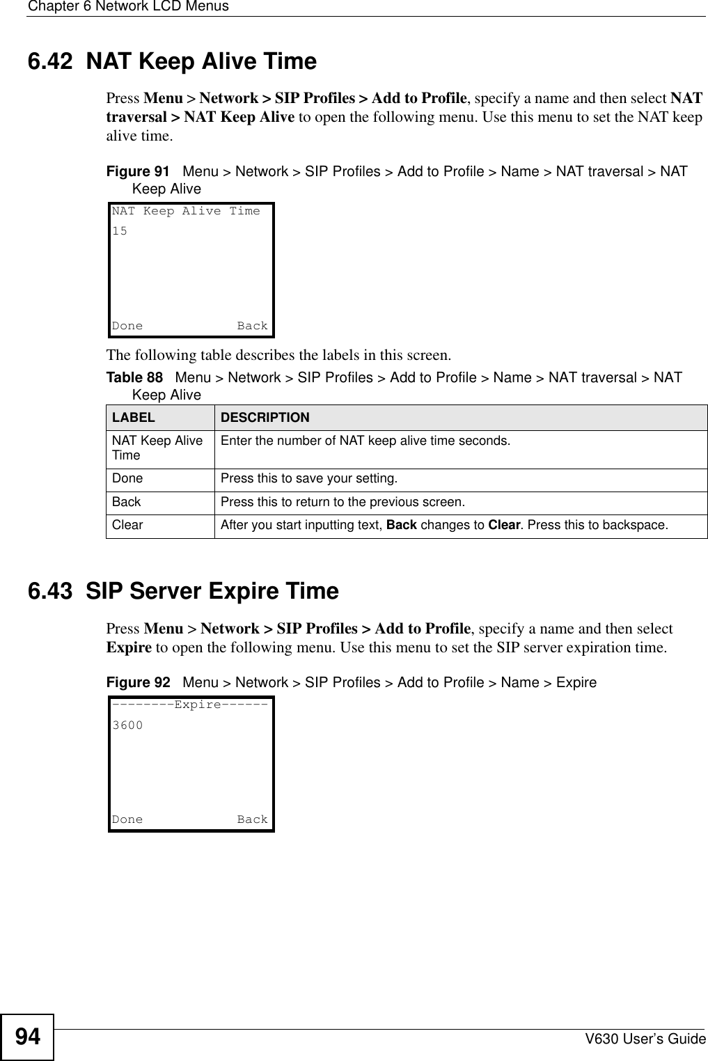 Chapter 6 Network LCD MenusV630 User’s Guide946.42  NAT Keep Alive TimePress Menu &gt; Network &gt; SIP Profiles &gt; Add to Profile, specify a name and then select NAT traversal &gt; NAT Keep Alive to open the following menu. Use this menu to set the NAT keep alive time.Figure 91   Menu &gt; Network &gt; SIP Profiles &gt; Add to Profile &gt; Name &gt; NAT traversal &gt; NAT Keep AliveThe following table describes the labels in this screen.6.43  SIP Server Expire TimePress Menu &gt; Network &gt; SIP Profiles &gt; Add to Profile, specify a name and then select Expire to open the following menu. Use this menu to set the SIP server expiration time.Figure 92   Menu &gt; Network &gt; SIP Profiles &gt; Add to Profile &gt; Name &gt; ExpireTable 88   Menu &gt; Network &gt; SIP Profiles &gt; Add to Profile &gt; Name &gt; NAT traversal &gt; NAT Keep AliveLABEL DESCRIPTIONNAT Keep Alive Time Enter the number of NAT keep alive time seconds.Done Press this to save your setting. Back Press this to return to the previous screen. Clear After you start inputting text, Back changes to Clear. Press this to backspace.NAT Keep Alive Time15Done   Back--------Expire------3600Done   Back