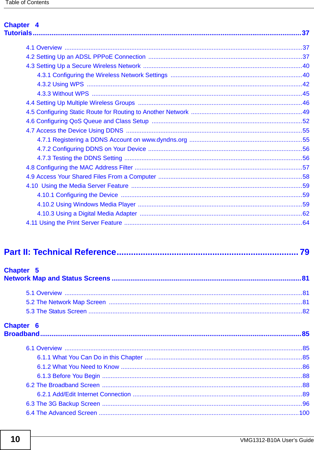 Table of ContentsVMG1312-B10A User’s Guide10Chapter   4Tutorials...............................................................................................................................................374.1 Overview  ...........................................................................................................................................374.2 Setting Up an ADSL PPPoE Connection ..........................................................................................374.3 Setting Up a Secure Wireless Network .............................................................................................404.3.1 Configuring the Wireless Network Settings  .............................................................................404.3.2 Using WPS  ..............................................................................................................................424.3.3 Without WPS  ...........................................................................................................................454.4 Setting Up Multiple Wireless Groups ................................................................................................464.5 Configuring Static Route for Routing to Another Network .................................................................494.6 Configuring QoS Queue and Class Setup  ........................................................................................524.7 Access the Device Using DDNS  .......................................................................................................554.7.1 Registering a DDNS Account on www.dyndns.org ..................................................................554.7.2 Configuring DDNS on Your Device ..........................................................................................564.7.3 Testing the DDNS Setting ........................................................................................................564.8 Configuring the MAC Address Filter ..................................................................................................574.9 Access Your Shared Files From a Computer ....................................................................................584.10  Using the Media Server Feature ....................................................................................................594.10.1 Configuring the Device  ..........................................................................................................594.10.2 Using Windows Media Player ................................................................................................594.10.3 Using a Digital Media Adapter  ...............................................................................................624.11 Using the Print Server Feature ........................................................................................................64Part II: Technical Reference............................................................................ 79Chapter   5Network Map and Status Screens .....................................................................................................815.1 Overview  ...........................................................................................................................................815.2 The Network Map Screen  .................................................................................................................815.3 The Status Screen .............................................................................................................................82Chapter   6Broadband...........................................................................................................................................856.1 Overview  ...........................................................................................................................................856.1.1 What You Can Do in this Chapter ............................................................................................856.1.2 What You Need to Know ..........................................................................................................866.1.3 Before You Begin .....................................................................................................................886.2 The Broadband Screen .....................................................................................................................886.2.1 Add/Edit Internet Connection ...................................................................................................896.3 The 3G Backup Screen .....................................................................................................................966.4 The Advanced Screen .....................................................................................................................100