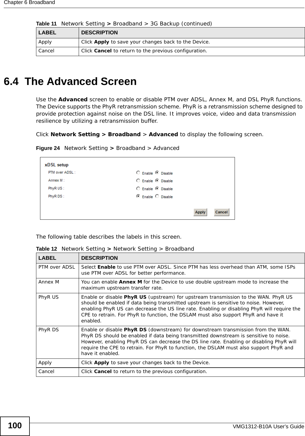 Chapter 6 BroadbandVMG1312-B10A User’s Guide1006.4  The Advanced ScreenUse the Advanced screen to enable or disable PTM over ADSL, Annex M, and DSL PhyR functions. The Device supports the PhyR retransmission scheme. PhyR is a retransmission scheme designed to provide protection against noise on the DSL line. It improves voice, video and data transmission resilience by utilizing a retransmission buffer.Click Network Setting &gt; Broadband &gt; Advanced to display the following screen.Figure 24   Network Setting &gt; Broadband &gt; AdvancedThe following table describes the labels in this screen. Apply Click Apply to save your changes back to the Device.Cancel Click Cancel to return to the previous configuration.Table 11   Network Setting &gt; Broadband &gt; 3G Backup (continued)LABEL DESCRIPTIONTable 12   Network Setting &gt; Network Setting &gt; BroadbandLABEL DESCRIPTIONPTM over ADSL Select Enable to use PTM over ADSL. Since PTM has less overhead than ATM, some ISPs use PTM over ADSL for better performance.Annex M You can enable Annex M for the Device to use double upstream mode to increase the maximum upstream transfer rate.PhyR US Enable or disable PhyR US (upstream) for upstream transmission to the WAN. PhyR US should be enabled if data being transmitted upstream is sensitive to noise. However, enabling PhyR US can decrease the US line rate. Enabling or disabling PhyR will require the CPE to retrain. For PhyR to function, the DSLAM must also support PhyR and have it enabled.PhyR DS Enable or disable PhyR DS (downstream) for downstream transmission from the WAN. PhyR DS should be enabled if data being transmitted downstream is sensitive to noise. However, enabling PhyR DS can decrease the DS line rate. Enabling or disabling PhyR will require the CPE to retrain. For PhyR to function, the DSLAM must also support PhyR and have it enabled.Apply Click Apply to save your changes back to the Device.Cancel Click Cancel to return to the previous configuration.