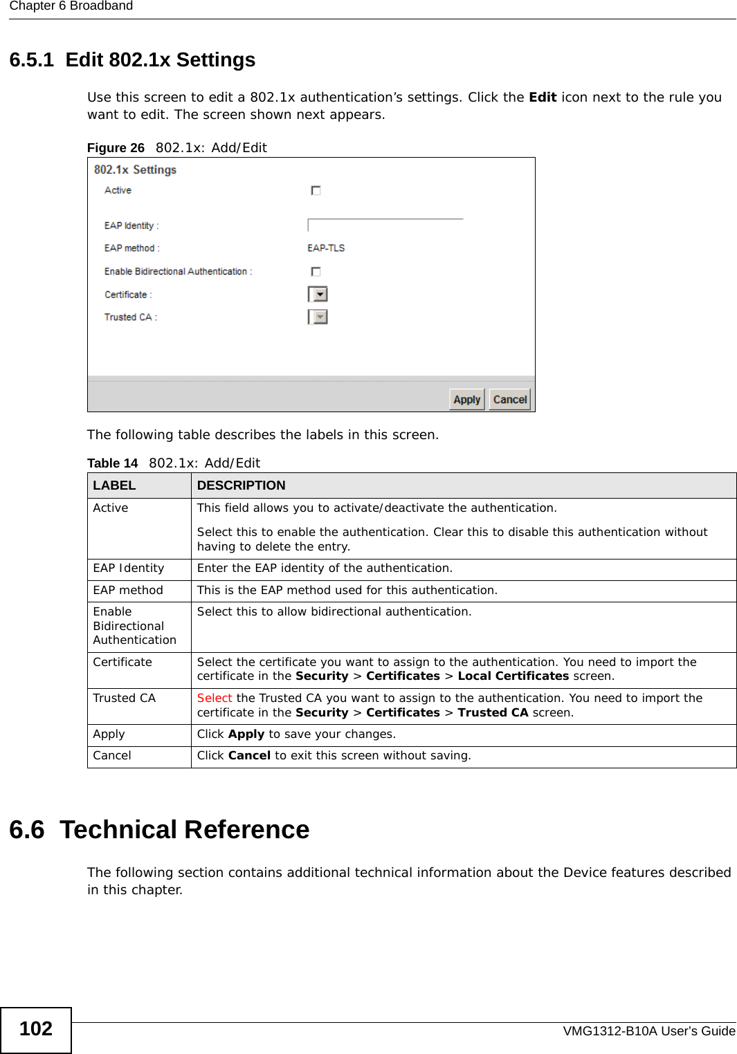 Chapter 6 BroadbandVMG1312-B10A User’s Guide1026.5.1  Edit 802.1x Settings Use this screen to edit a 802.1x authentication’s settings. Click the Edit icon next to the rule you want to edit. The screen shown next appears.Figure 26   802.1x: Add/EditThe following table describes the labels in this screen. 6.6  Technical ReferenceThe following section contains additional technical information about the Device features described in this chapter.Table 14   802.1x: Add/EditLABEL DESCRIPTIONActive This field allows you to activate/deactivate the authentication.Select this to enable the authentication. Clear this to disable this authentication without having to delete the entry.EAP Identity Enter the EAP identity of the authentication.EAP method This is the EAP method used for this authentication.Enable Bidirectional AuthenticationSelect this to allow bidirectional authentication.Certificate Select the certificate you want to assign to the authentication. You need to import the certificate in the Security &gt; Certificates &gt; Local Certificates screen.Trusted CA Select the Trusted CA you want to assign to the authentication. You need to import the certificate in the Security &gt; Certificates &gt; Trusted CA screen.Apply Click Apply to save your changes.Cancel Click Cancel to exit this screen without saving.