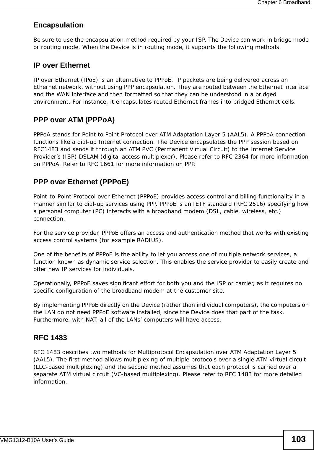  Chapter 6 BroadbandVMG1312-B10A User’s Guide 103EncapsulationBe sure to use the encapsulation method required by your ISP. The Device can work in bridge mode or routing mode. When the Device is in routing mode, it supports the following methods.IP over Ethernet IP over Ethernet (IPoE) is an alternative to PPPoE. IP packets are being delivered across an Ethernet network, without using PPP encapsulation. They are routed between the Ethernet interface and the WAN interface and then formatted so that they can be understood in a bridged environment. For instance, it encapsulates routed Ethernet frames into bridged Ethernet cells. PPP over ATM (PPPoA)PPPoA stands for Point to Point Protocol over ATM Adaptation Layer 5 (AAL5). A PPPoA connection functions like a dial-up Internet connection. The Device encapsulates the PPP session based on RFC1483 and sends it through an ATM PVC (Permanent Virtual Circuit) to the Internet Service Provider’s (ISP) DSLAM (digital access multiplexer). Please refer to RFC 2364 for more information on PPPoA. Refer to RFC 1661 for more information on PPP.PPP over Ethernet (PPPoE)Point-to-Point Protocol over Ethernet (PPPoE) provides access control and billing functionality in a manner similar to dial-up services using PPP. PPPoE is an IETF standard (RFC 2516) specifying how a personal computer (PC) interacts with a broadband modem (DSL, cable, wireless, etc.) connection. For the service provider, PPPoE offers an access and authentication method that works with existing access control systems (for example RADIUS).One of the benefits of PPPoE is the ability to let you access one of multiple network services, a function known as dynamic service selection. This enables the service provider to easily create and offer new IP services for individuals.Operationally, PPPoE saves significant effort for both you and the ISP or carrier, as it requires no specific configuration of the broadband modem at the customer site.By implementing PPPoE directly on the Device (rather than individual computers), the computers on the LAN do not need PPPoE software installed, since the Device does that part of the task. Furthermore, with NAT, all of the LANs’ computers will have access.RFC 1483RFC 1483 describes two methods for Multiprotocol Encapsulation over ATM Adaptation Layer 5 (AAL5). The first method allows multiplexing of multiple protocols over a single ATM virtual circuit (LLC-based multiplexing) and the second method assumes that each protocol is carried over a separate ATM virtual circuit (VC-based multiplexing). Please refer to RFC 1483 for more detailed information.