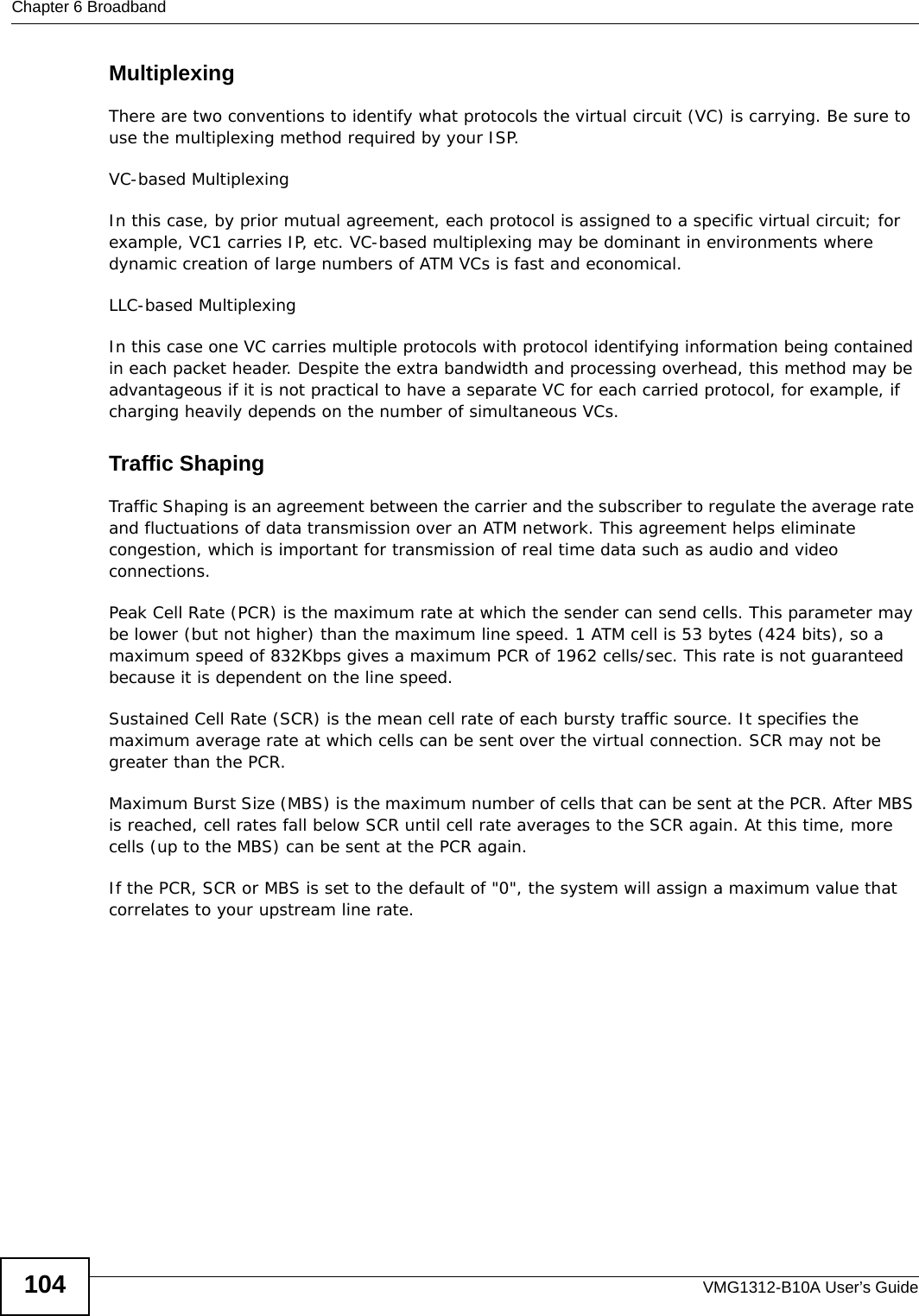 Chapter 6 BroadbandVMG1312-B10A User’s Guide104MultiplexingThere are two conventions to identify what protocols the virtual circuit (VC) is carrying. Be sure to use the multiplexing method required by your ISP.VC-based MultiplexingIn this case, by prior mutual agreement, each protocol is assigned to a specific virtual circuit; for example, VC1 carries IP, etc. VC-based multiplexing may be dominant in environments where dynamic creation of large numbers of ATM VCs is fast and economical.LLC-based MultiplexingIn this case one VC carries multiple protocols with protocol identifying information being contained in each packet header. Despite the extra bandwidth and processing overhead, this method may be advantageous if it is not practical to have a separate VC for each carried protocol, for example, if charging heavily depends on the number of simultaneous VCs.Traffic ShapingTraffic Shaping is an agreement between the carrier and the subscriber to regulate the average rate and fluctuations of data transmission over an ATM network. This agreement helps eliminate congestion, which is important for transmission of real time data such as audio and video connections.Peak Cell Rate (PCR) is the maximum rate at which the sender can send cells. This parameter may be lower (but not higher) than the maximum line speed. 1 ATM cell is 53 bytes (424 bits), so a maximum speed of 832Kbps gives a maximum PCR of 1962 cells/sec. This rate is not guaranteed because it is dependent on the line speed.Sustained Cell Rate (SCR) is the mean cell rate of each bursty traffic source. It specifies the maximum average rate at which cells can be sent over the virtual connection. SCR may not be greater than the PCR.Maximum Burst Size (MBS) is the maximum number of cells that can be sent at the PCR. After MBS is reached, cell rates fall below SCR until cell rate averages to the SCR again. At this time, more cells (up to the MBS) can be sent at the PCR again.If the PCR, SCR or MBS is set to the default of &quot;0&quot;, the system will assign a maximum value that correlates to your upstream line rate. 