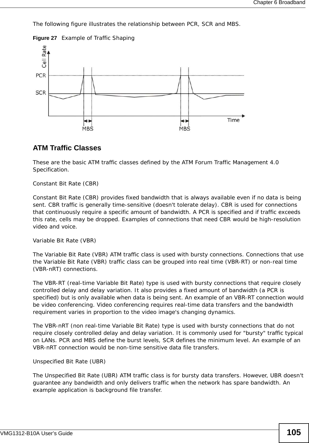  Chapter 6 BroadbandVMG1312-B10A User’s Guide 105The following figure illustrates the relationship between PCR, SCR and MBS. Figure 27   Example of Traffic ShapingATM Traffic ClassesThese are the basic ATM traffic classes defined by the ATM Forum Traffic Management 4.0 Specification. Constant Bit Rate (CBR)Constant Bit Rate (CBR) provides fixed bandwidth that is always available even if no data is being sent. CBR traffic is generally time-sensitive (doesn&apos;t tolerate delay). CBR is used for connections that continuously require a specific amount of bandwidth. A PCR is specified and if traffic exceeds this rate, cells may be dropped. Examples of connections that need CBR would be high-resolution video and voice.Variable Bit Rate (VBR) The Variable Bit Rate (VBR) ATM traffic class is used with bursty connections. Connections that use the Variable Bit Rate (VBR) traffic class can be grouped into real time (VBR-RT) or non-real time (VBR-nRT) connections. The VBR-RT (real-time Variable Bit Rate) type is used with bursty connections that require closely controlled delay and delay variation. It also provides a fixed amount of bandwidth (a PCR is specified) but is only available when data is being sent. An example of an VBR-RT connection would be video conferencing. Video conferencing requires real-time data transfers and the bandwidth requirement varies in proportion to the video image&apos;s changing dynamics. The VBR-nRT (non real-time Variable Bit Rate) type is used with bursty connections that do not require closely controlled delay and delay variation. It is commonly used for &quot;bursty&quot; traffic typical on LANs. PCR and MBS define the burst levels, SCR defines the minimum level. An example of an VBR-nRT connection would be non-time sensitive data file transfers.Unspecified Bit Rate (UBR)The Unspecified Bit Rate (UBR) ATM traffic class is for bursty data transfers. However, UBR doesn&apos;t guarantee any bandwidth and only delivers traffic when the network has spare bandwidth. An example application is background file transfer.