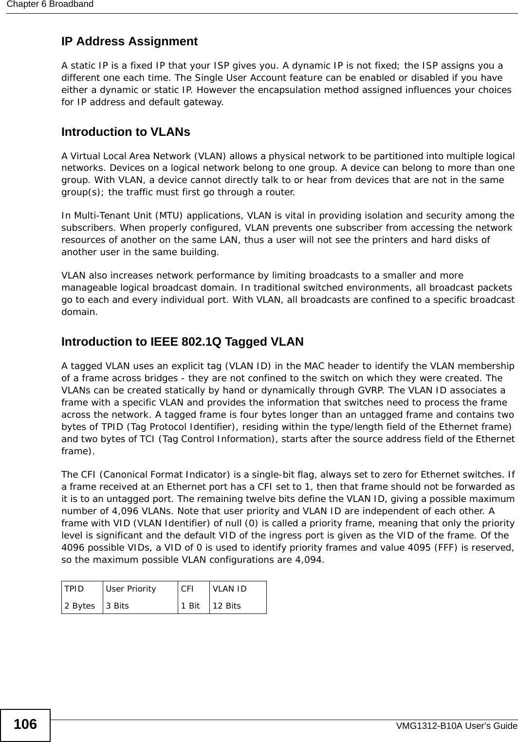 Chapter 6 BroadbandVMG1312-B10A User’s Guide106IP Address AssignmentA static IP is a fixed IP that your ISP gives you. A dynamic IP is not fixed; the ISP assigns you a different one each time. The Single User Account feature can be enabled or disabled if you have either a dynamic or static IP. However the encapsulation method assigned influences your choices for IP address and default gateway.Introduction to VLANs A Virtual Local Area Network (VLAN) allows a physical network to be partitioned into multiple logical networks. Devices on a logical network belong to one group. A device can belong to more than one group. With VLAN, a device cannot directly talk to or hear from devices that are not in the same group(s); the traffic must first go through a router.In Multi-Tenant Unit (MTU) applications, VLAN is vital in providing isolation and security among the subscribers. When properly configured, VLAN prevents one subscriber from accessing the network resources of another on the same LAN, thus a user will not see the printers and hard disks of another user in the same building. VLAN also increases network performance by limiting broadcasts to a smaller and more manageable logical broadcast domain. In traditional switched environments, all broadcast packets go to each and every individual port. With VLAN, all broadcasts are confined to a specific broadcast domain. Introduction to IEEE 802.1Q Tagged VLAN A tagged VLAN uses an explicit tag (VLAN ID) in the MAC header to identify the VLAN membership of a frame across bridges - they are not confined to the switch on which they were created. The VLANs can be created statically by hand or dynamically through GVRP. The VLAN ID associates a frame with a specific VLAN and provides the information that switches need to process the frame across the network. A tagged frame is four bytes longer than an untagged frame and contains two bytes of TPID (Tag Protocol Identifier), residing within the type/length field of the Ethernet frame) and two bytes of TCI (Tag Control Information), starts after the source address field of the Ethernet frame). The CFI (Canonical Format Indicator) is a single-bit flag, always set to zero for Ethernet switches. If a frame received at an Ethernet port has a CFI set to 1, then that frame should not be forwarded as it is to an untagged port. The remaining twelve bits define the VLAN ID, giving a possible maximum number of 4,096 VLANs. Note that user priority and VLAN ID are independent of each other. A frame with VID (VLAN Identifier) of null (0) is called a priority frame, meaning that only the priority level is significant and the default VID of the ingress port is given as the VID of the frame. Of the 4096 possible VIDs, a VID of 0 is used to identify priority frames and value 4095 (FFF) is reserved, so the maximum possible VLAN configurations are 4,094. TPID 2 BytesUser Priority 3 BitsCFI1 BitVLAN ID12 Bits