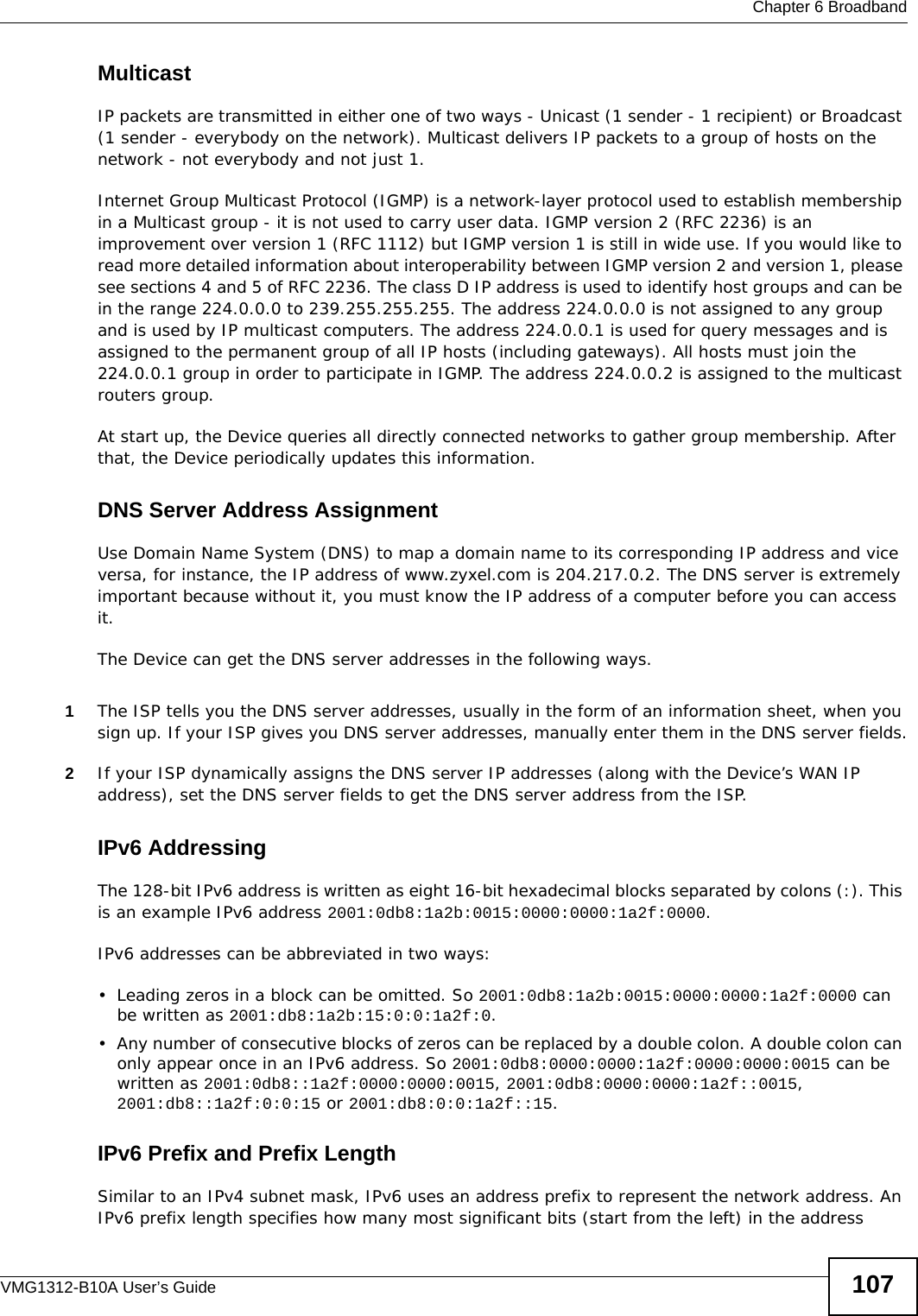  Chapter 6 BroadbandVMG1312-B10A User’s Guide 107MulticastIP packets are transmitted in either one of two ways - Unicast (1 sender - 1 recipient) or Broadcast (1 sender - everybody on the network). Multicast delivers IP packets to a group of hosts on the network - not everybody and not just 1. Internet Group Multicast Protocol (IGMP) is a network-layer protocol used to establish membership in a Multicast group - it is not used to carry user data. IGMP version 2 (RFC 2236) is an improvement over version 1 (RFC 1112) but IGMP version 1 is still in wide use. If you would like to read more detailed information about interoperability between IGMP version 2 and version 1, please see sections 4 and 5 of RFC 2236. The class D IP address is used to identify host groups and can be in the range 224.0.0.0 to 239.255.255.255. The address 224.0.0.0 is not assigned to any group and is used by IP multicast computers. The address 224.0.0.1 is used for query messages and is assigned to the permanent group of all IP hosts (including gateways). All hosts must join the 224.0.0.1 group in order to participate in IGMP. The address 224.0.0.2 is assigned to the multicast routers group. At start up, the Device queries all directly connected networks to gather group membership. After that, the Device periodically updates this information.DNS Server Address AssignmentUse Domain Name System (DNS) to map a domain name to its corresponding IP address and vice versa, for instance, the IP address of www.zyxel.com is 204.217.0.2. The DNS server is extremely important because without it, you must know the IP address of a computer before you can access it. The Device can get the DNS server addresses in the following ways.1The ISP tells you the DNS server addresses, usually in the form of an information sheet, when you sign up. If your ISP gives you DNS server addresses, manually enter them in the DNS server fields.2If your ISP dynamically assigns the DNS server IP addresses (along with the Device’s WAN IP address), set the DNS server fields to get the DNS server address from the ISP.IPv6 AddressingThe 128-bit IPv6 address is written as eight 16-bit hexadecimal blocks separated by colons (:). This is an example IPv6 address 2001:0db8:1a2b:0015:0000:0000:1a2f:0000.IPv6 addresses can be abbreviated in two ways:• Leading zeros in a block can be omitted. So 2001:0db8:1a2b:0015:0000:0000:1a2f:0000 can be written as 2001:db8:1a2b:15:0:0:1a2f:0. • Any number of consecutive blocks of zeros can be replaced by a double colon. A double colon can only appear once in an IPv6 address. So 2001:0db8:0000:0000:1a2f:0000:0000:0015 can be written as 2001:0db8::1a2f:0000:0000:0015, 2001:0db8:0000:0000:1a2f::0015, 2001:db8::1a2f:0:0:15 or 2001:db8:0:0:1a2f::15.IPv6 Prefix and Prefix LengthSimilar to an IPv4 subnet mask, IPv6 uses an address prefix to represent the network address. An IPv6 prefix length specifies how many most significant bits (start from the left) in the address 