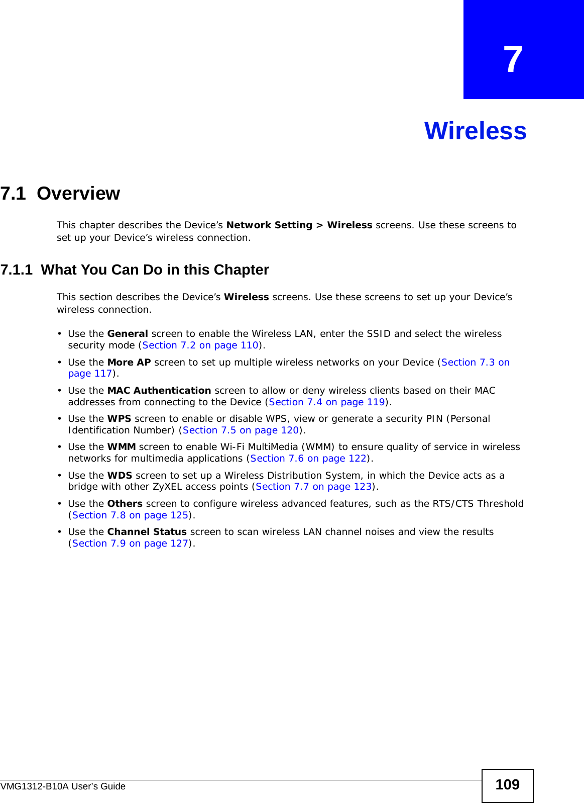 VMG1312-B10A User’s Guide 109CHAPTER   7Wireless7.1  Overview This chapter describes the Device’s Network Setting &gt; Wireless screens. Use these screens to set up your Device’s wireless connection.7.1.1  What You Can Do in this ChapterThis section describes the Device’s Wireless screens. Use these screens to set up your Device’s wireless connection.•Use the General screen to enable the Wireless LAN, enter the SSID and select the wireless security mode (Section 7.2 on page 110).•Use the More AP screen to set up multiple wireless networks on your Device (Section 7.3 on page 117).•Use the MAC Authentication screen to allow or deny wireless clients based on their MAC addresses from connecting to the Device (Section 7.4 on page 119).•Use the WPS screen to enable or disable WPS, view or generate a security PIN (Personal Identification Number) (Section 7.5 on page 120).•Use the WMM screen to enable Wi-Fi MultiMedia (WMM) to ensure quality of service in wireless networks for multimedia applications (Section 7.6 on page 122). •Use the WDS screen to set up a Wireless Distribution System, in which the Device acts as a bridge with other ZyXEL access points (Section 7.7 on page 123).•Use the Others screen to configure wireless advanced features, such as the RTS/CTS Threshold (Section 7.8 on page 125).•Use the Channel Status screen to scan wireless LAN channel noises and view the results (Section 7.9 on page 127).