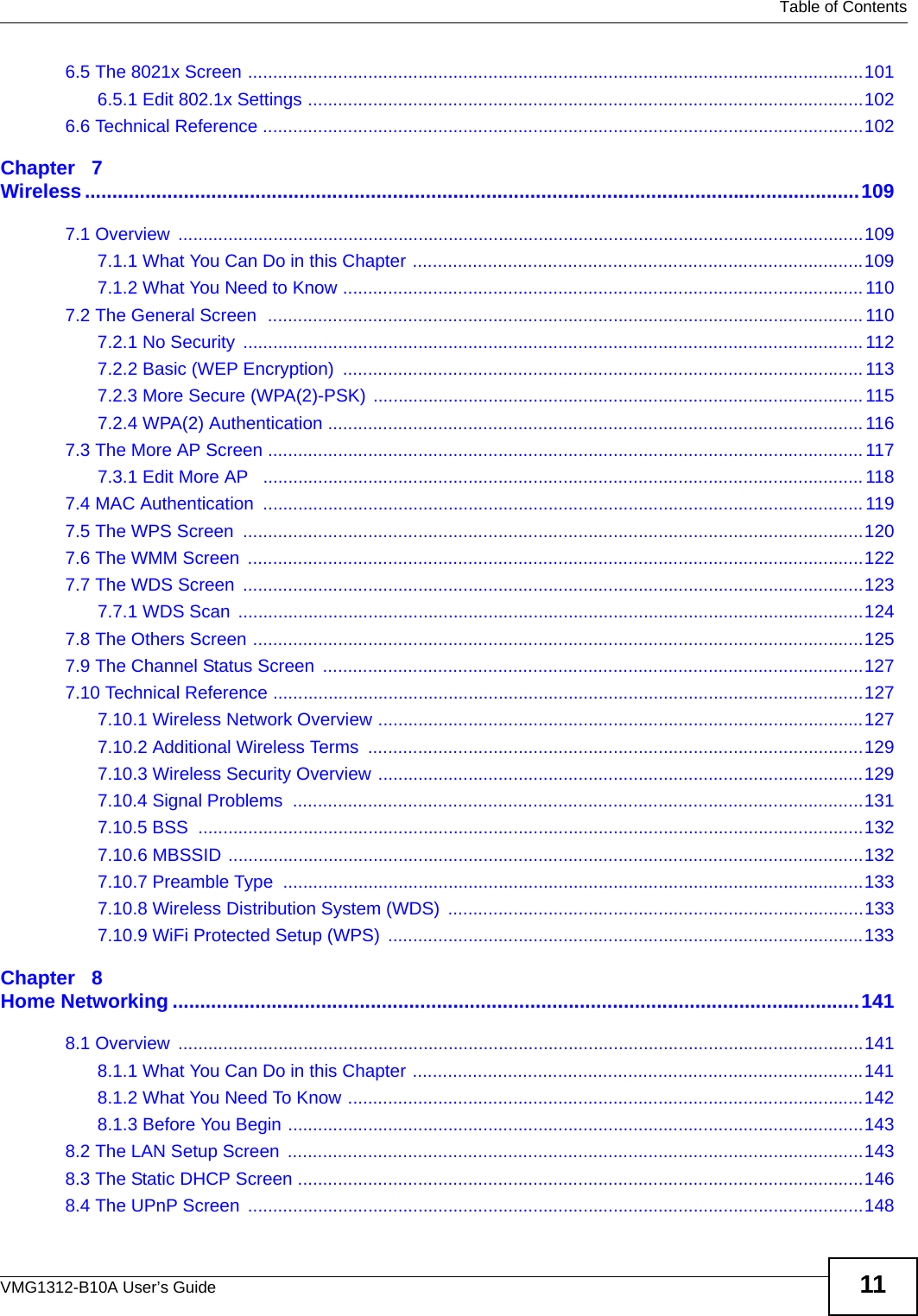   Table of ContentsVMG1312-B10A User’s Guide 116.5 The 8021x Screen ...........................................................................................................................1016.5.1 Edit 802.1x Settings ...............................................................................................................1026.6 Technical Reference ........................................................................................................................102Chapter   7Wireless.............................................................................................................................................1097.1 Overview  .........................................................................................................................................1097.1.1 What You Can Do in this Chapter ..........................................................................................1097.1.2 What You Need to Know ........................................................................................................ 1107.2 The General Screen  .......................................................................................................................1107.2.1 No Security  ............................................................................................................................1127.2.2 Basic (WEP Encryption)  ........................................................................................................1137.2.3 More Secure (WPA(2)-PSK) .................................................................................................. 1157.2.4 WPA(2) Authentication ........................................................................................................... 1167.3 The More AP Screen ....................................................................................................................... 1177.3.1 Edit More AP   ........................................................................................................................ 1187.4 MAC Authentication  ........................................................................................................................ 1197.5 The WPS Screen  ............................................................................................................................1207.6 The WMM Screen  ...........................................................................................................................1227.7 The WDS Screen  ............................................................................................................................1237.7.1 WDS Scan  .............................................................................................................................1247.8 The Others Screen ..........................................................................................................................1257.9 The Channel Status Screen  ............................................................................................................1277.10 Technical Reference ......................................................................................................................1277.10.1 Wireless Network Overview .................................................................................................1277.10.2 Additional Wireless Terms  ...................................................................................................1297.10.3 Wireless Security Overview .................................................................................................1297.10.4 Signal Problems  ..................................................................................................................1317.10.5 BSS  .....................................................................................................................................1327.10.6 MBSSID ...............................................................................................................................1327.10.7 Preamble Type  ....................................................................................................................1337.10.8 Wireless Distribution System (WDS)  ...................................................................................1337.10.9 WiFi Protected Setup (WPS)  ...............................................................................................133Chapter   8Home Networking .............................................................................................................................1418.1 Overview  .........................................................................................................................................1418.1.1 What You Can Do in this Chapter ..........................................................................................1418.1.2 What You Need To Know .......................................................................................................1428.1.3 Before You Begin ...................................................................................................................1438.2 The LAN Setup Screen  ...................................................................................................................1438.3 The Static DHCP Screen .................................................................................................................1468.4 The UPnP Screen  ...........................................................................................................................148