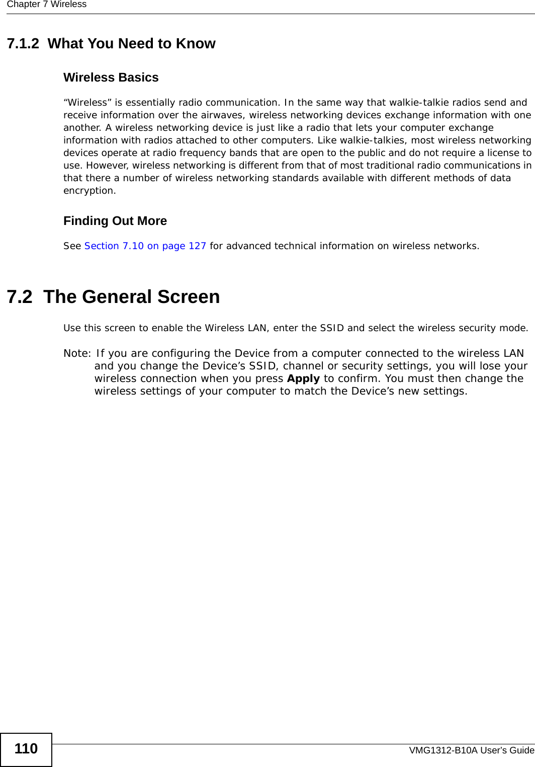 Chapter 7 WirelessVMG1312-B10A User’s Guide1107.1.2  What You Need to KnowWireless Basics“Wireless” is essentially radio communication. In the same way that walkie-talkie radios send and receive information over the airwaves, wireless networking devices exchange information with one another. A wireless networking device is just like a radio that lets your computer exchange information with radios attached to other computers. Like walkie-talkies, most wireless networking devices operate at radio frequency bands that are open to the public and do not require a license to use. However, wireless networking is different from that of most traditional radio communications in that there a number of wireless networking standards available with different methods of data encryption.Finding Out MoreSee Section 7.10 on page 127 for advanced technical information on wireless networks.7.2  The General Screen Use this screen to enable the Wireless LAN, enter the SSID and select the wireless security mode.Note: If you are configuring the Device from a computer connected to the wireless LAN and you change the Device’s SSID, channel or security settings, you will lose your wireless connection when you press Apply to confirm. You must then change the wireless settings of your computer to match the Device’s new settings.