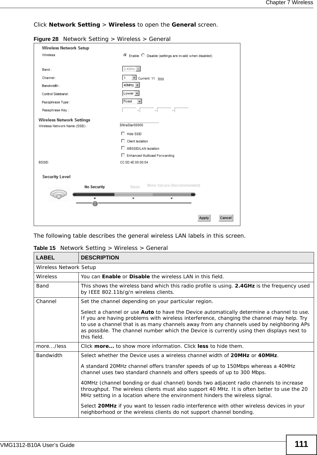  Chapter 7 WirelessVMG1312-B10A User’s Guide 111Click Network Setting &gt; Wireless to open the General screen.Figure 28   Network Setting &gt; Wireless &gt; General The following table describes the general wireless LAN labels in this screen.Table 15   Network Setting &gt; Wireless &gt; GeneralLABEL DESCRIPTIONWireless Network SetupWireless You can Enable or Disable the wireless LAN in this field.Band This shows the wireless band which this radio profile is using. 2.4GHz is the frequency used by IEEE 802.11b/g/n wireless clients.Channel  Set the channel depending on your particular region.Select a channel or use Auto to have the Device automatically determine a channel to use. If you are having problems with wireless interference, changing the channel may help. Try to use a channel that is as many channels away from any channels used by neighboring APs as possible. The channel number which the Device is currently using then displays next to this field.more.../less Click more... to show more information. Click less to hide them.Bandwidth Select whether the Device uses a wireless channel width of 20MHz or 40MHz.A standard 20MHz channel offers transfer speeds of up to 150Mbps whereas a 40MHz channel uses two standard channels and offers speeds of up to 300 Mbps.40MHz (channel bonding or dual channel) bonds two adjacent radio channels to increase throughput. The wireless clients must also support 40 MHz. It is often better to use the 20 MHz setting in a location where the environment hinders the wireless signal. Select 20MHz if you want to lessen radio interference with other wireless devices in your neighborhood or the wireless clients do not support channel bonding.