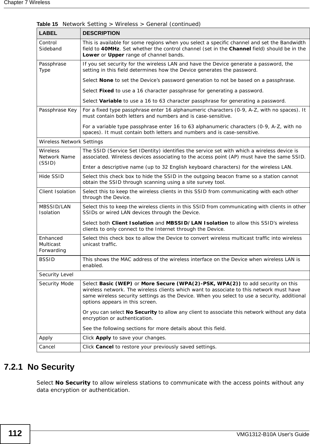 Chapter 7 WirelessVMG1312-B10A User’s Guide1127.2.1  No SecuritySelect No Security to allow wireless stations to communicate with the access points without any data encryption or authentication.Control Sideband This is available for some regions when you select a specific channel and set the Bandwidth field to 40MHz. Set whether the control channel (set in the Channel field) should be in the Lower or Upper range of channel bands.Passphrase Type If you set security for the wireless LAN and have the Device generate a password, the setting in this field determines how the Device generates the password.Select None to set the Device’s password generation to not be based on a passphrase. Select Fixed to use a 16 character passphrase for generating a password.Select Variable to use a 16 to 63 character passphrase for generating a password.Passphrase Key For a fixed type passphrase enter 16 alphanumeric characters (0-9, A-Z, with no spaces). It must contain both letters and numbers and is case-sensitive.For a variable type passphrase enter 16 to 63 alphanumeric characters (0-9, A-Z, with no spaces). It must contain both letters and numbers and is case-sensitive.Wireless Network SettingsWireless Network Name (SSID)The SSID (Service Set IDentity) identifies the service set with which a wireless device is associated. Wireless devices associating to the access point (AP) must have the same SSID. Enter a descriptive name (up to 32 English keyboard characters) for the wireless LAN. Hide SSID Select this check box to hide the SSID in the outgoing beacon frame so a station cannot obtain the SSID through scanning using a site survey tool.Client Isolation  Select this to keep the wireless clients in this SSID from communicating with each other through the Device. MBSSID/LAN Isolation  Select this to keep the wireless clients in this SSID from communicating with clients in other SSIDs or wired LAN devices through the Device.Select both Client Isolation and MBSSID/LAN Isolation to allow this SSID’s wireless clients to only connect to the Internet through the Device.Enhanced Multicast Forwarding Select this check box to allow the Device to convert wireless multicast traffic into wireless unicast traffic.BSSID This shows the MAC address of the wireless interface on the Device when wireless LAN is enabled.Security LevelSecurity Mode Select Basic (WEP) or More Secure (WPA(2)-PSK, WPA(2)) to add security on this wireless network. The wireless clients which want to associate to this network must have same wireless security settings as the Device. When you select to use a security, additional options appears in this screen. Or you can select No Security to allow any client to associate this network without any data encryption or authentication.See the following sections for more details about this field.Apply Click Apply to save your changes.Cancel Click Cancel to restore your previously saved settings.Table 15   Network Setting &gt; Wireless &gt; General (continued)LABEL DESCRIPTION