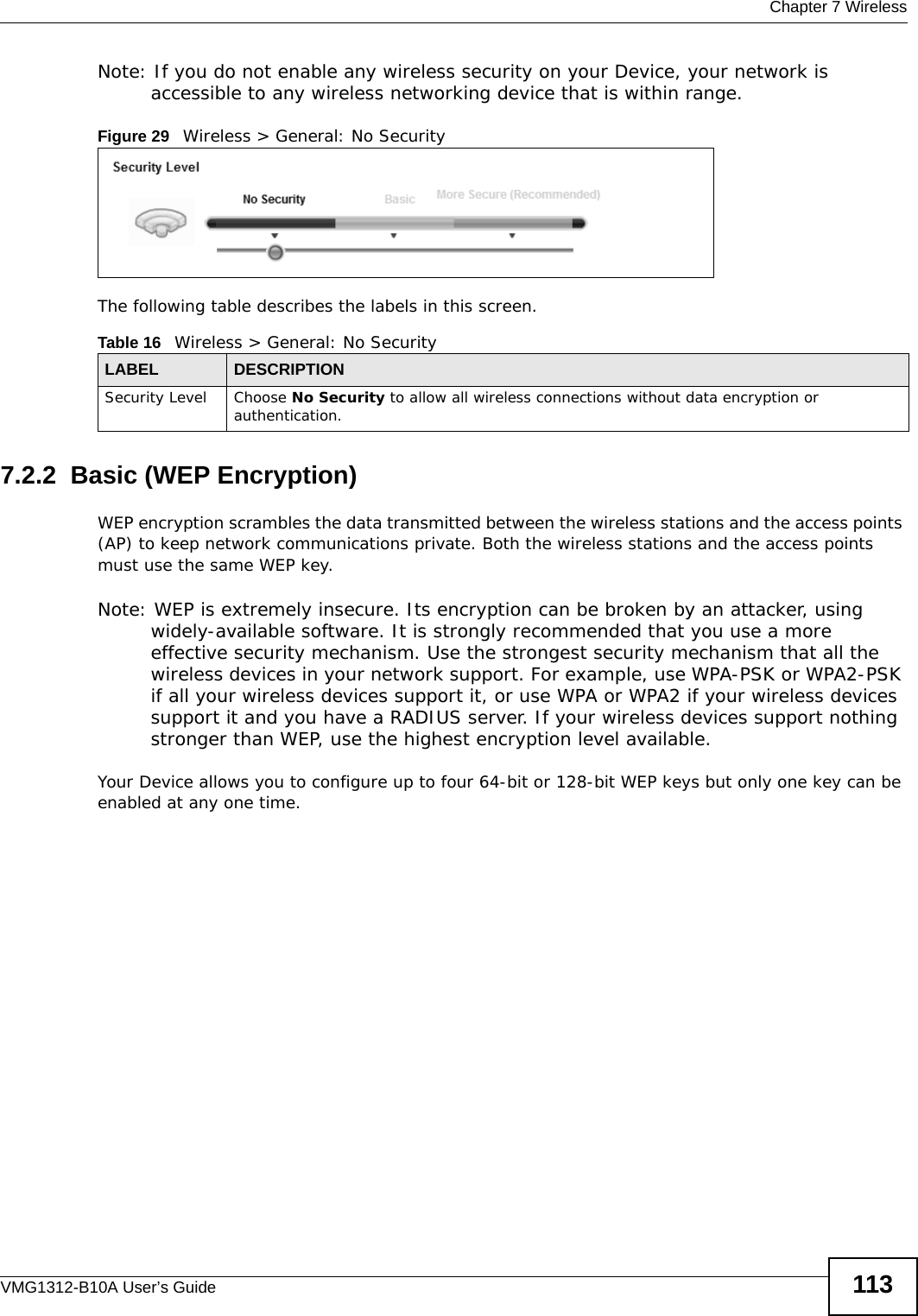  Chapter 7 WirelessVMG1312-B10A User’s Guide 113Note: If you do not enable any wireless security on your Device, your network is accessible to any wireless networking device that is within range.Figure 29   Wireless &gt; General: No SecurityThe following table describes the labels in this screen.7.2.2  Basic (WEP Encryption)WEP encryption scrambles the data transmitted between the wireless stations and the access points (AP) to keep network communications private. Both the wireless stations and the access points must use the same WEP key.Note: WEP is extremely insecure. Its encryption can be broken by an attacker, using widely-available software. It is strongly recommended that you use a more effective security mechanism. Use the strongest security mechanism that all the wireless devices in your network support. For example, use WPA-PSK or WPA2-PSK if all your wireless devices support it, or use WPA or WPA2 if your wireless devices support it and you have a RADIUS server. If your wireless devices support nothing stronger than WEP, use the highest encryption level available.Your Device allows you to configure up to four 64-bit or 128-bit WEP keys but only one key can be enabled at any one time.Table 16   Wireless &gt; General: No SecurityLABEL DESCRIPTIONSecurity Level Choose No Security to allow all wireless connections without data encryption or authentication.