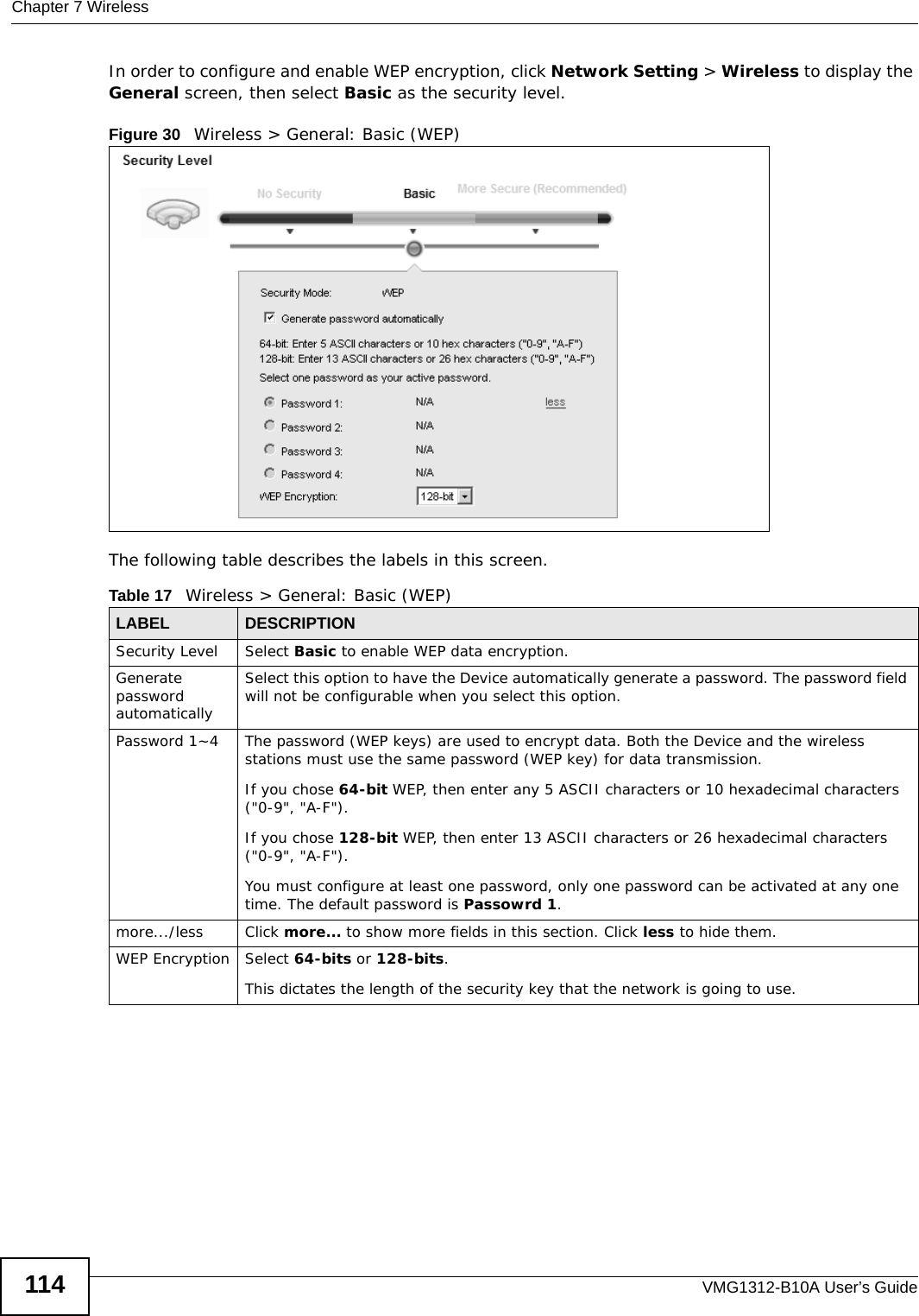 Chapter 7 WirelessVMG1312-B10A User’s Guide114In order to configure and enable WEP encryption, click Network Setting &gt; Wireless to display the General screen, then select Basic as the security level.Figure 30   Wireless &gt; General: Basic (WEP) The following table describes the labels in this screen.Table 17   Wireless &gt; General: Basic (WEP)LABEL DESCRIPTIONSecurity Level Select Basic to enable WEP data encryption.Generate password automatically Select this option to have the Device automatically generate a password. The password field will not be configurable when you select this option.Password 1~4 The password (WEP keys) are used to encrypt data. Both the Device and the wireless stations must use the same password (WEP key) for data transmission.If you chose 64-bit WEP, then enter any 5 ASCII characters or 10 hexadecimal characters (&quot;0-9&quot;, &quot;A-F&quot;).If you chose 128-bit WEP, then enter 13 ASCII characters or 26 hexadecimal characters (&quot;0-9&quot;, &quot;A-F&quot;). You must configure at least one password, only one password can be activated at any one time. The default password is Passowrd 1.more.../less Click more... to show more fields in this section. Click less to hide them.WEP Encryption Select 64-bits or 128-bits.This dictates the length of the security key that the network is going to use.