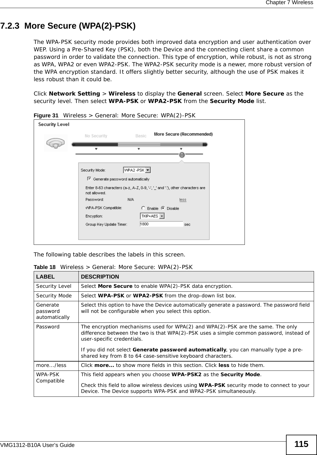  Chapter 7 WirelessVMG1312-B10A User’s Guide 1157.2.3  More Secure (WPA(2)-PSK)The WPA-PSK security mode provides both improved data encryption and user authentication over WEP. Using a Pre-Shared Key (PSK), both the Device and the connecting client share a common password in order to validate the connection. This type of encryption, while robust, is not as strong as WPA, WPA2 or even WPA2-PSK. The WPA2-PSK security mode is a newer, more robust version of the WPA encryption standard. It offers slightly better security, although the use of PSK makes it less robust than it could be. Click Network Setting &gt; Wireless to display the General screen. Select More Secure as the security level. Then select WPA-PSK or WPA2-PSK from the Security Mode list.Figure 31   Wireless &gt; General: More Secure: WPA(2)-PSKThe following table describes the labels in this screen.Table 18   Wireless &gt; General: More Secure: WPA(2)-PSKLABEL DESCRIPTIONSecurity Level Select More Secure to enable WPA(2)-PSK data encryption.Security Mode Select WPA-PSK or WPA2-PSK from the drop-down list box.Generate password automatically Select this option to have the Device automatically generate a password. The password field will not be configurable when you select this option.Password  The encryption mechanisms used for WPA(2) and WPA(2)-PSK are the same. The only difference between the two is that WPA(2)-PSK uses a simple common password, instead of user-specific credentials.If you did not select Generate password automatically, you can manually type a pre-shared key from 8 to 64 case-sensitive keyboard characters.more.../less Click more... to show more fields in this section. Click less to hide them.WPA-PSK Compatible This field appears when you choose WPA-PSK2 as the Security Mode.Check this field to allow wireless devices using WPA-PSK security mode to connect to your Device. The Device supports WPA-PSK and WPA2-PSK simultaneously.