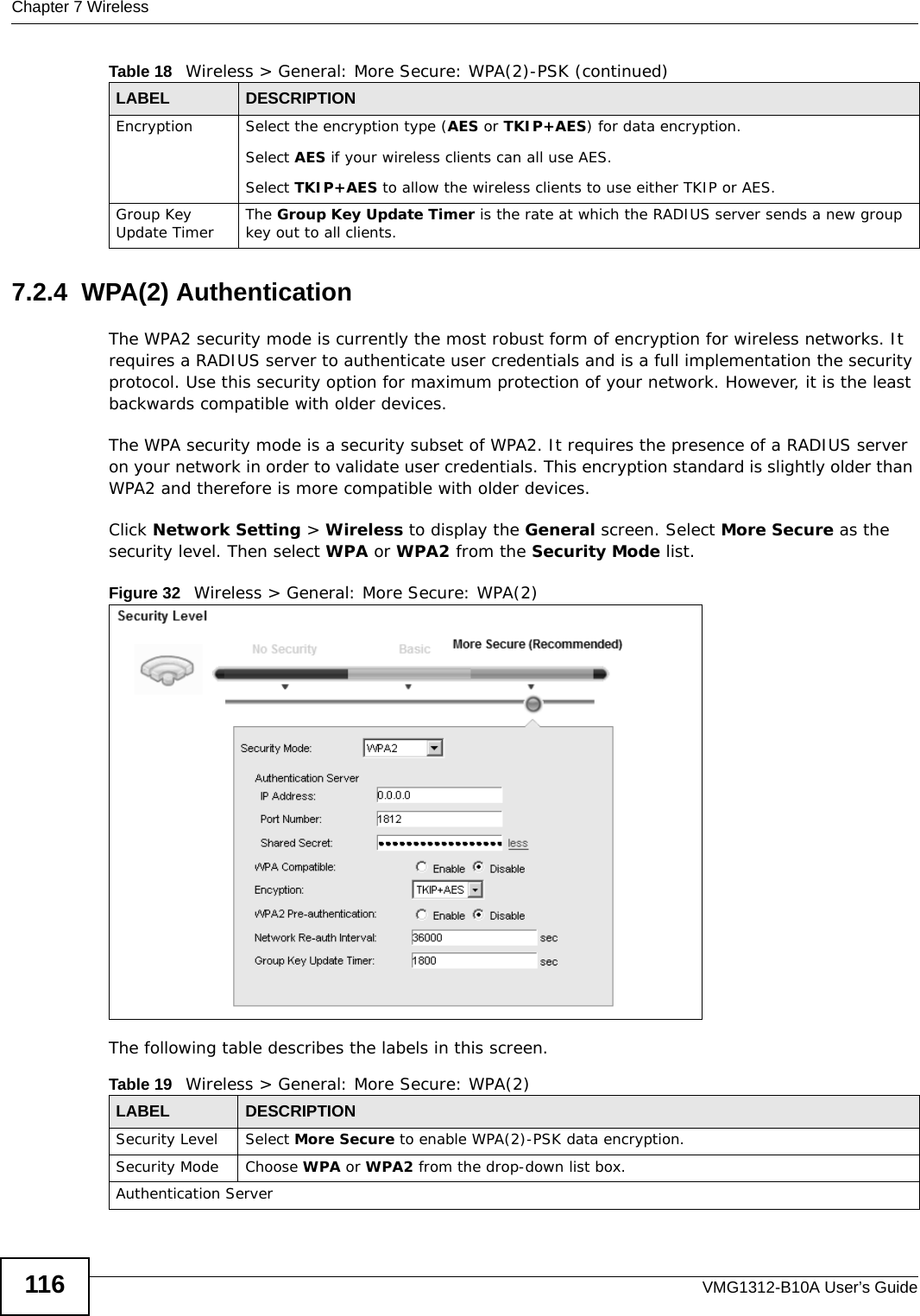 Chapter 7 WirelessVMG1312-B10A User’s Guide1167.2.4  WPA(2) AuthenticationThe WPA2 security mode is currently the most robust form of encryption for wireless networks. It requires a RADIUS server to authenticate user credentials and is a full implementation the security protocol. Use this security option for maximum protection of your network. However, it is the least backwards compatible with older devices.The WPA security mode is a security subset of WPA2. It requires the presence of a RADIUS server on your network in order to validate user credentials. This encryption standard is slightly older than WPA2 and therefore is more compatible with older devices.Click Network Setting &gt; Wireless to display the General screen. Select More Secure as the security level. Then select WPA or WPA2 from the Security Mode list.Figure 32   Wireless &gt; General: More Secure: WPA(2)The following table describes the labels in this screen.Encryption Select the encryption type (AES or TKIP+AES) for data encryption.Select AES if your wireless clients can all use AES.Select TKIP+AES to allow the wireless clients to use either TKIP or AES.Group Key Update Timer The Group Key Update Timer is the rate at which the RADIUS server sends a new group key out to all clients. Table 18   Wireless &gt; General: More Secure: WPA(2)-PSK (continued)LABEL DESCRIPTIONTable 19   Wireless &gt; General: More Secure: WPA(2)LABEL DESCRIPTIONSecurity Level Select More Secure to enable WPA(2)-PSK data encryption.Security Mode Choose WPA or WPA2 from the drop-down list box.Authentication Server
