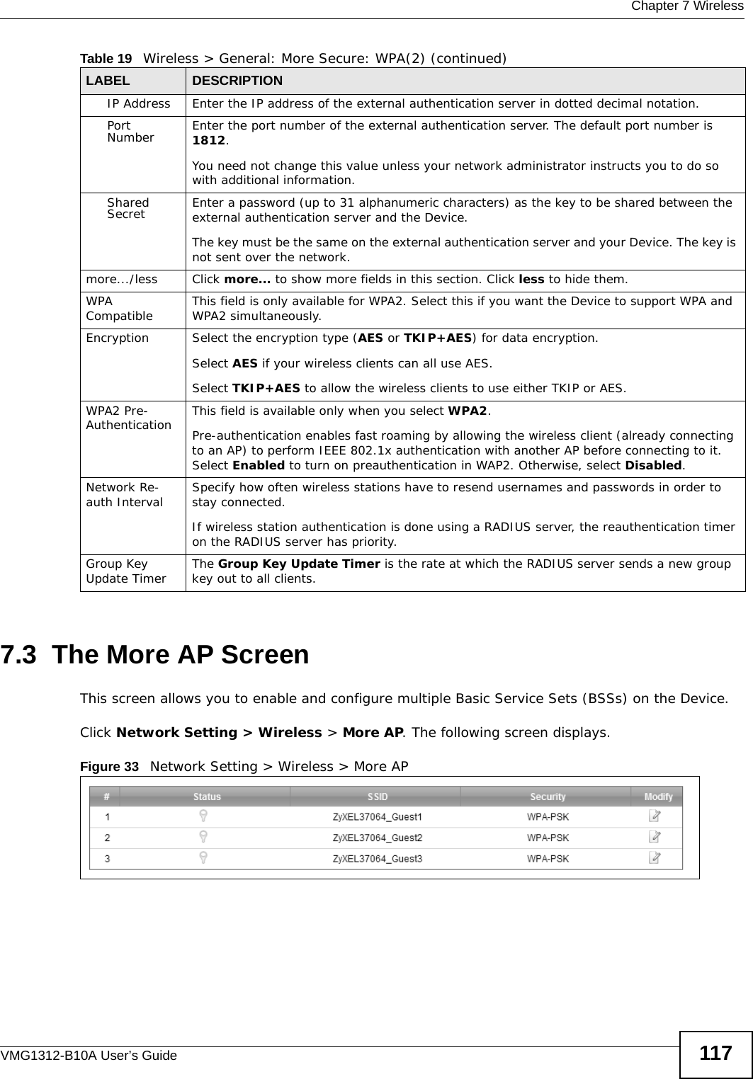  Chapter 7 WirelessVMG1312-B10A User’s Guide 1177.3  The More AP ScreenThis screen allows you to enable and configure multiple Basic Service Sets (BSSs) on the Device.Click Network Setting &gt; Wireless &gt; More AP. The following screen displays.Figure 33   Network Setting &gt; Wireless &gt; More APIP Address Enter the IP address of the external authentication server in dotted decimal notation.Port Number Enter the port number of the external authentication server. The default port number is 1812. You need not change this value unless your network administrator instructs you to do so with additional information. Shared Secret Enter a password (up to 31 alphanumeric characters) as the key to be shared between the external authentication server and the Device.The key must be the same on the external authentication server and your Device. The key is not sent over the network. more.../less Click more... to show more fields in this section. Click less to hide them.WPA Compatible This field is only available for WPA2. Select this if you want the Device to support WPA and WPA2 simultaneously.Encryption Select the encryption type (AES or TKIP+AES) for data encryption.Select AES if your wireless clients can all use AES.Select TKIP+AES to allow the wireless clients to use either TKIP or AES.WPA2 Pre-Authentication This field is available only when you select WPA2.Pre-authentication enables fast roaming by allowing the wireless client (already connecting to an AP) to perform IEEE 802.1x authentication with another AP before connecting to it. Select Enabled to turn on preauthentication in WAP2. Otherwise, select Disabled.Network Re-auth Interval Specify how often wireless stations have to resend usernames and passwords in order to stay connected.If wireless station authentication is done using a RADIUS server, the reauthentication timer on the RADIUS server has priority.Group Key Update Timer The Group Key Update Timer is the rate at which the RADIUS server sends a new group key out to all clients. Table 19   Wireless &gt; General: More Secure: WPA(2) (continued)LABEL DESCRIPTION