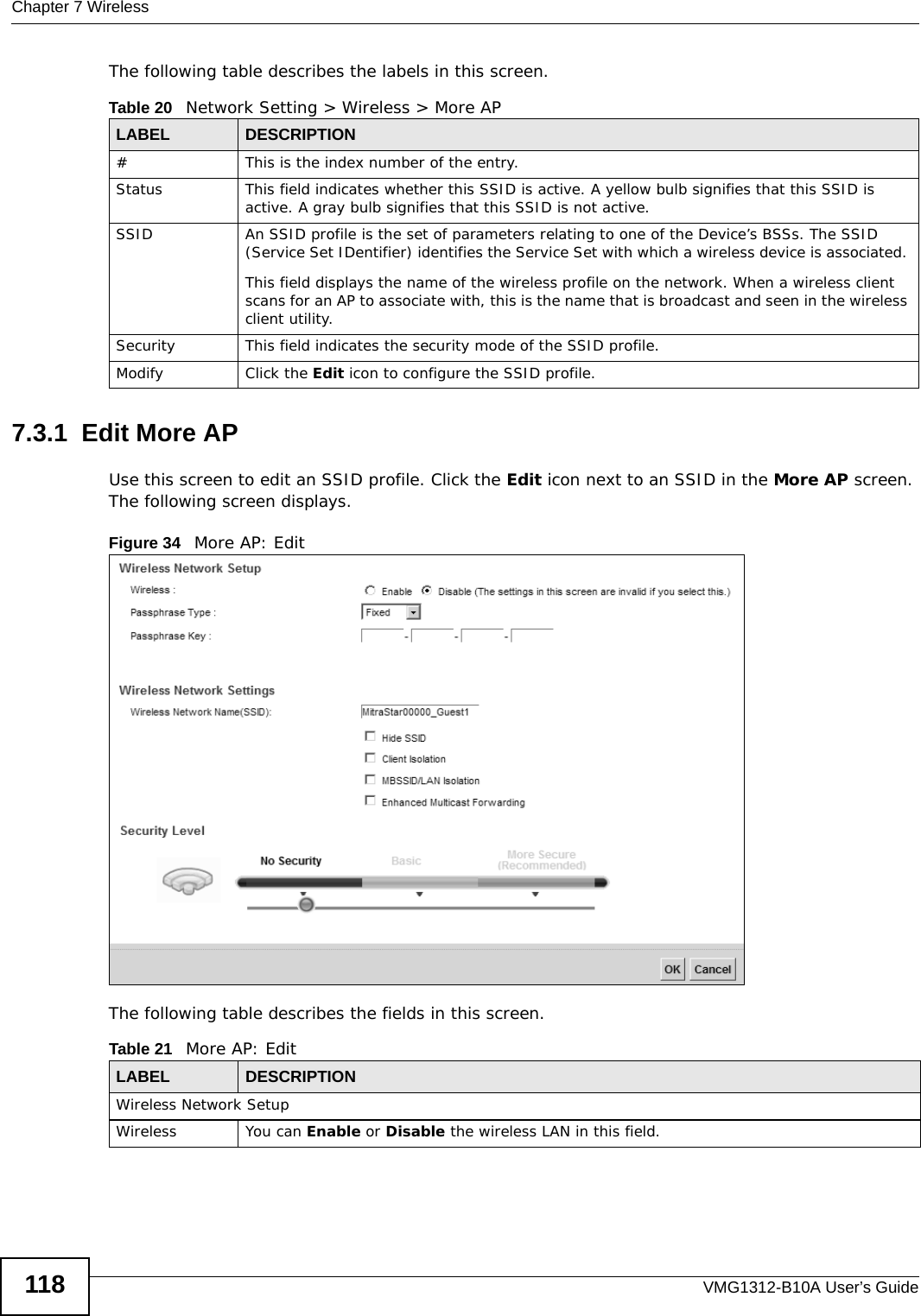 Chapter 7 WirelessVMG1312-B10A User’s Guide118The following table describes the labels in this screen.7.3.1  Edit More AP Use this screen to edit an SSID profile. Click the Edit icon next to an SSID in the More AP screen. The following screen displays.Figure 34   More AP: EditThe following table describes the fields in this screen.Table 20   Network Setting &gt; Wireless &gt; More APLABEL DESCRIPTION# This is the index number of the entry. Status This field indicates whether this SSID is active. A yellow bulb signifies that this SSID is active. A gray bulb signifies that this SSID is not active.SSID An SSID profile is the set of parameters relating to one of the Device’s BSSs. The SSID (Service Set IDentifier) identifies the Service Set with which a wireless device is associated. This field displays the name of the wireless profile on the network. When a wireless client scans for an AP to associate with, this is the name that is broadcast and seen in the wireless client utility.Security This field indicates the security mode of the SSID profile.Modify Click the Edit icon to configure the SSID profile.Table 21   More AP: EditLABEL DESCRIPTIONWireless Network SetupWireless You can Enable or Disable the wireless LAN in this field.
