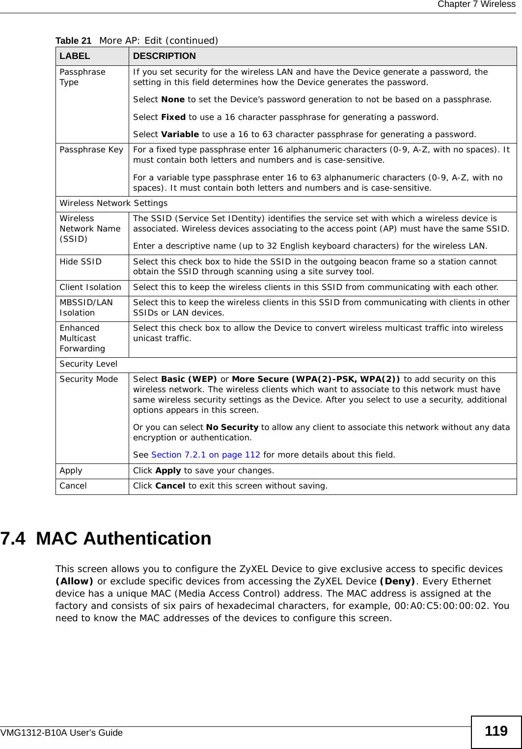  Chapter 7 WirelessVMG1312-B10A User’s Guide 1197.4  MAC Authentication    This screen allows you to configure the ZyXEL Device to give exclusive access to specific devices (Allow) or exclude specific devices from accessing the ZyXEL Device (Deny). Every Ethernet device has a unique MAC (Media Access Control) address. The MAC address is assigned at the factory and consists of six pairs of hexadecimal characters, for example, 00:A0:C5:00:00:02. You need to know the MAC addresses of the devices to configure this screen.Passphrase Type If you set security for the wireless LAN and have the Device generate a password, the setting in this field determines how the Device generates the password.Select None to set the Device’s password generation to not be based on a passphrase. Select Fixed to use a 16 character passphrase for generating a password.Select Variable to use a 16 to 63 character passphrase for generating a password.Passphrase Key For a fixed type passphrase enter 16 alphanumeric characters (0-9, A-Z, with no spaces). It must contain both letters and numbers and is case-sensitive.For a variable type passphrase enter 16 to 63 alphanumeric characters (0-9, A-Z, with no spaces). It must contain both letters and numbers and is case-sensitive.Wireless Network SettingsWireless Network Name (SSID)The SSID (Service Set IDentity) identifies the service set with which a wireless device is associated. Wireless devices associating to the access point (AP) must have the same SSID. Enter a descriptive name (up to 32 English keyboard characters) for the wireless LAN. Hide SSID Select this check box to hide the SSID in the outgoing beacon frame so a station cannot obtain the SSID through scanning using a site survey tool.Client Isolation  Select this to keep the wireless clients in this SSID from communicating with each other.MBSSID/LAN Isolation  Select this to keep the wireless clients in this SSID from communicating with clients in other SSIDs or LAN devices.Enhanced Multicast Forwarding Select this check box to allow the Device to convert wireless multicast traffic into wireless unicast traffic.Security LevelSecurity Mode Select Basic (WEP) or More Secure (WPA(2)-PSK, WPA(2)) to add security on this wireless network. The wireless clients which want to associate to this network must have same wireless security settings as the Device. After you select to use a security, additional options appears in this screen.  Or you can select No Security to allow any client to associate this network without any data encryption or authentication.See Section 7.2.1 on page 112 for more details about this field.Apply Click Apply to save your changes.Cancel Click Cancel to exit this screen without saving.Table 21   More AP: Edit (continued)LABEL DESCRIPTION