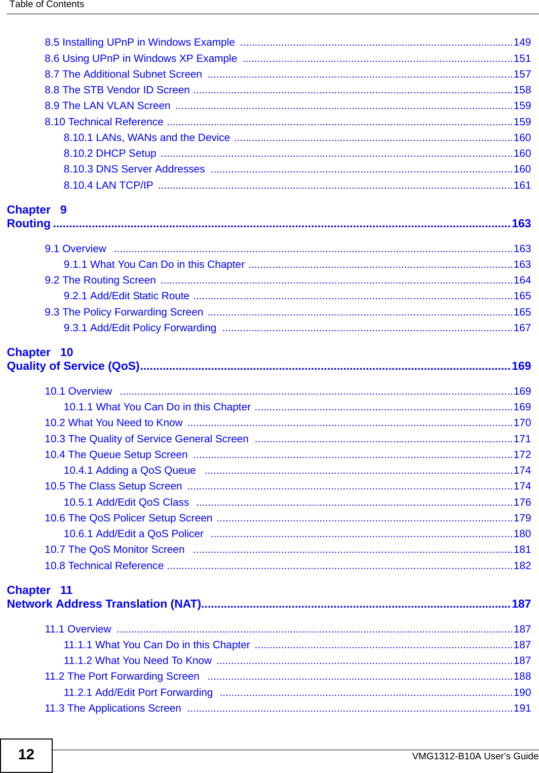 Table of ContentsVMG1312-B10A User’s Guide128.5 Installing UPnP in Windows Example  .............................................................................................1498.6 Using UPnP in Windows XP Example  ............................................................................................1518.7 The Additional Subnet Screen  ........................................................................................................1578.8 The STB Vendor ID Screen .............................................................................................................1588.9 The LAN VLAN Screen  ...................................................................................................................1598.10 Technical Reference ......................................................................................................................1598.10.1 LANs, WANs and the Device ...............................................................................................1608.10.2 DHCP Setup ........................................................................................................................1608.10.3 DNS Server Addresses .......................................................................................................1608.10.4 LAN TCP/IP  .........................................................................................................................161Chapter   9Routing ..............................................................................................................................................1639.1 Overview   ........................................................................................................................................1639.1.1 What You Can Do in this Chapter ..........................................................................................1639.2 The Routing Screen  ........................................................................................................................1649.2.1 Add/Edit Static Route .............................................................................................................1659.3 The Policy Forwarding Screen ........................................................................................................1659.3.1 Add/Edit Policy Forwarding  ...................................................................................................167Chapter   10Quality of Service (QoS)...................................................................................................................16910.1 Overview   ......................................................................................................................................16910.1.1 What You Can Do in this Chapter ........................................................................................16910.2 What You Need to Know  ...............................................................................................................17010.3 The Quality of Service General Screen  ........................................................................................17110.4 The Queue Setup Screen  .............................................................................................................17210.4.1 Adding a QoS Queue   .........................................................................................................17410.5 The Class Setup Screen  ...............................................................................................................17410.5.1 Add/Edit QoS Class  ............................................................................................................17610.6 The QoS Policer Setup Screen .....................................................................................................17910.6.1 Add/Edit a QoS Policer  .......................................................................................................18010.7 The QoS Monitor Screen   .............................................................................................................18110.8 Technical Reference ......................................................................................................................182Chapter   11Network Address Translation (NAT)................................................................................................18711.1 Overview  .......................................................................................................................................18711.1.1 What You Can Do in this Chapter  ........................................................................................18711.1.2 What You Need To Know  .....................................................................................................18711.2 The Port Forwarding Screen   ........................................................................................................18811.2.1 Add/Edit Port Forwarding  ....................................................................................................19011.3 The Applications Screen  ...............................................................................................................191