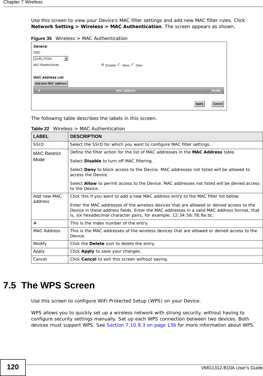 Chapter 7 WirelessVMG1312-B10A User’s Guide120Use this screen to view your Device’s MAC filter settings and add new MAC filter rules. Click Network Setting &gt; Wireless &gt; MAC Authentication. The screen appears as shown.Figure 35   Wireless &gt; MAC AuthenticationThe following table describes the labels in this screen.7.5  The WPS ScreenUse this screen to configure WiFi Protected Setup (WPS) on your Device.WPS allows you to quickly set up a wireless network with strong security, without having to configure security settings manually. Set up each WPS connection between two devices. Both devices must support WPS. See Section 7.10.9.3 on page 136 for more information about WPS.Table 22   Wireless &gt; MAC AuthenticationLABEL DESCRIPTIONSSID Select the SSID for which you want to configure MAC filter settings.MAC Restrict Mode Define the filter action for the list of MAC addresses in the MAC Address table. Select Disable to turn off MAC filtering.Select Deny to block access to the Device. MAC addresses not listed will be allowed to access the Device. Select Allow to permit access to the Device. MAC addresses not listed will be denied access to the Device. Add new MAC address Click this if you want to add a new MAC address entry to the MAC filter list below.Enter the MAC addresses of the wireless devices that are allowed or denied access to the Device in these address fields. Enter the MAC addresses in a valid MAC address format, that is, six hexadecimal character pairs, for example, 12:34:56:78:9a:bc.#This is the index number of the entry.MAC Address This is the MAC addresses of the wireless devices that are allowed or denied access to the Device.Modify Click the Delete icon to delete the entry.Apply Click Apply to save your changes.Cancel Click Cancel to exit this screen without saving.