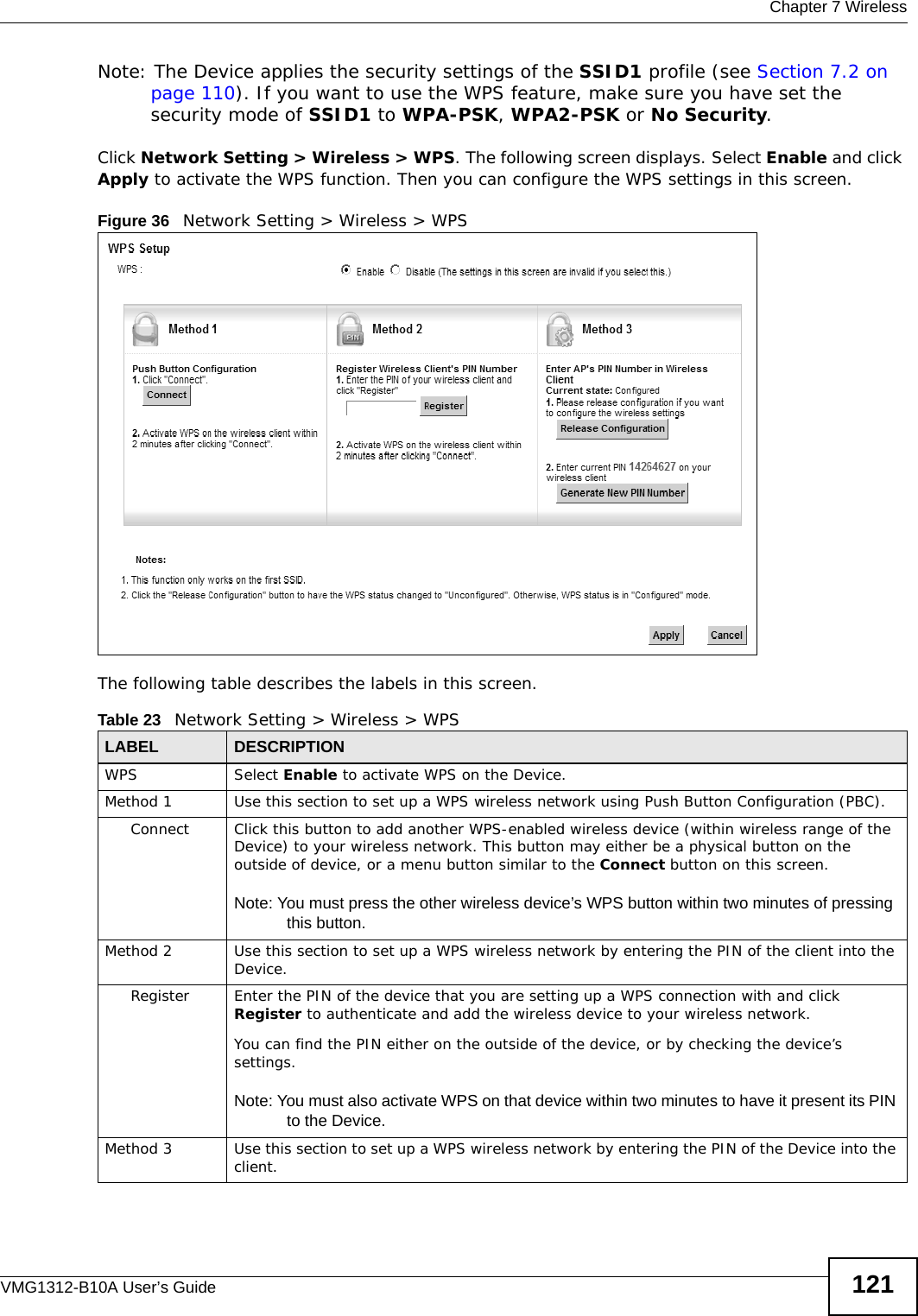  Chapter 7 WirelessVMG1312-B10A User’s Guide 121Note: The Device applies the security settings of the SSID1 profile (see Section 7.2 on page 110). If you want to use the WPS feature, make sure you have set the security mode of SSID1 to WPA-PSK, WPA2-PSK or No Security.Click Network Setting &gt; Wireless &gt; WPS. The following screen displays. Select Enable and click Apply to activate the WPS function. Then you can configure the WPS settings in this screen. Figure 36   Network Setting &gt; Wireless &gt; WPSThe following table describes the labels in this screen.Table 23   Network Setting &gt; Wireless &gt; WPSLABEL DESCRIPTIONWPS Select Enable to activate WPS on the Device.Method 1 Use this section to set up a WPS wireless network using Push Button Configuration (PBC).Connect Click this button to add another WPS-enabled wireless device (within wireless range of the Device) to your wireless network. This button may either be a physical button on the outside of device, or a menu button similar to the Connect button on this screen.Note: You must press the other wireless device’s WPS button within two minutes of pressing this button.Method 2 Use this section to set up a WPS wireless network by entering the PIN of the client into the Device.Register Enter the PIN of the device that you are setting up a WPS connection with and click Register to authenticate and add the wireless device to your wireless network.You can find the PIN either on the outside of the device, or by checking the device’s settings.Note: You must also activate WPS on that device within two minutes to have it present its PIN to the Device.Method 3 Use this section to set up a WPS wireless network by entering the PIN of the Device into the client.