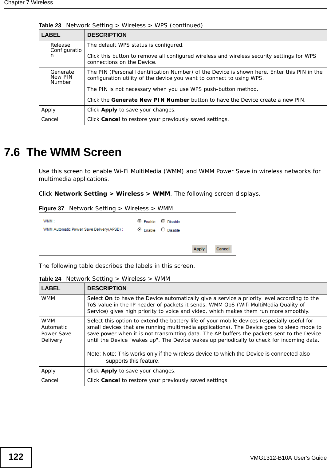 Chapter 7 WirelessVMG1312-B10A User’s Guide1227.6  The WMM ScreenUse this screen to enable Wi-Fi MultiMedia (WMM) and WMM Power Save in wireless networks for multimedia applications.Click Network Setting &gt; Wireless &gt; WMM. The following screen displays.Figure 37   Network Setting &gt; Wireless &gt; WMMThe following table describes the labels in this screen.Release ConfigurationThe default WPS status is configured.Click this button to remove all configured wireless and wireless security settings for WPS connections on the Device.Generate New PIN NumberThe PIN (Personal Identification Number) of the Device is shown here. Enter this PIN in the configuration utility of the device you want to connect to using WPS.The PIN is not necessary when you use WPS push-button method.Click the Generate New PIN Number button to have the Device create a new PIN. Apply Click Apply to save your changes.Cancel Click Cancel to restore your previously saved settings.Table 23   Network Setting &gt; Wireless &gt; WPS (continued)LABEL DESCRIPTIONTable 24   Network Setting &gt; Wireless &gt; WMMLABEL DESCRIPTIONWMM Select On to have the Device automatically give a service a priority level according to the ToS value in the IP header of packets it sends. WMM QoS (Wifi MultiMedia Quality of Service) gives high priority to voice and video, which makes them run more smoothly.WMM Automatic Power Save DeliverySelect this option to extend the battery life of your mobile devices (especially useful for small devices that are running multimedia applications). The Device goes to sleep mode to save power when it is not transmitting data. The AP buffers the packets sent to the Device until the Device &quot;wakes up&quot;. The Device wakes up periodically to check for incoming data.Note: Note: This works only if the wireless device to which the Device is connected also supports this feature.Apply Click Apply to save your changes.Cancel Click Cancel to restore your previously saved settings.