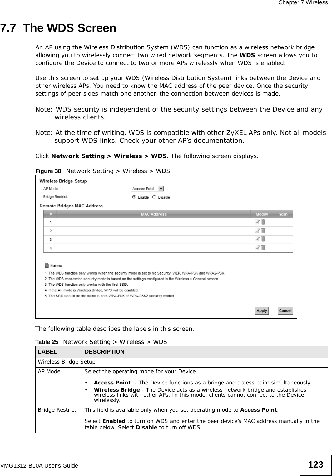  Chapter 7 WirelessVMG1312-B10A User’s Guide 1237.7  The WDS ScreenAn AP using the Wireless Distribution System (WDS) can function as a wireless network bridge allowing you to wirelessly connect two wired network segments. The WDS screen allows you to configure the Device to connect to two or more APs wirelessly when WDS is enabled. Use this screen to set up your WDS (Wireless Distribution System) links between the Device and other wireless APs. You need to know the MAC address of the peer device. Once the security settings of peer sides match one another, the connection between devices is made. Note: WDS security is independent of the security settings between the Device and any wireless clients.Note: At the time of writing, WDS is compatible with other ZyXEL APs only. Not all models support WDS links. Check your other AP’s documentation.Click Network Setting &gt; Wireless &gt; WDS. The following screen displays.Figure 38   Network Setting &gt; Wireless &gt; WDSThe following table describes the labels in this screen.Table 25   Network Setting &gt; Wireless &gt; WDSLABEL DESCRIPTIONWireless Bridge SetupAP Mode Select the operating mode for your Device.•Access Point  - The Device functions as a bridge and access point simultaneously. •Wireless Bridge - The Device acts as a wireless network bridge and establishes wireless links with other APs. In this mode, clients cannot connect to the Device wirelessly.Bridge Restrict This field is available only when you set operating mode to Access Point.Select Enabled to turn on WDS and enter the peer device’s MAC address manually in the table below. Select Disable to turn off WDS.