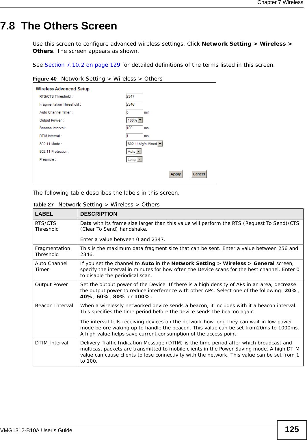  Chapter 7 WirelessVMG1312-B10A User’s Guide 1257.8  The Others ScreenUse this screen to configure advanced wireless settings. Click Network Setting &gt; Wireless &gt; Others. The screen appears as shown.See Section 7.10.2 on page 129 for detailed definitions of the terms listed in this screen.Figure 40   Network Setting &gt; Wireless &gt; OthersThe following table describes the labels in this screen. Table 27   Network Setting &gt; Wireless &gt; OthersLABEL DESCRIPTIONRTS/CTS Threshold Data with its frame size larger than this value will perform the RTS (Request To Send)/CTS (Clear To Send) handshake. Enter a value between 0 and 2347. Fragmentation Threshold This is the maximum data fragment size that can be sent. Enter a value between 256 and 2346. Auto Channel Timer If you set the channel to Auto in the Network Setting &gt; Wireless &gt; General screen, specify the interval in minutes for how often the Device scans for the best channel. Enter 0 to disable the periodical scan.Output Power Set the output power of the Device. If there is a high density of APs in an area, decrease the output power to reduce interference with other APs. Select one of the following: 20%, 40%, 60%, 80% or 100%. Beacon Interval When a wirelessly networked device sends a beacon, it includes with it a beacon interval. This specifies the time period before the device sends the beacon again.The interval tells receiving devices on the network how long they can wait in low power mode before waking up to handle the beacon. This value can be set from20ms to 1000ms. A high value helps save current consumption of the access point.DTIM Interval Delivery Traffic Indication Message (DTIM) is the time period after which broadcast and multicast packets are transmitted to mobile clients in the Power Saving mode. A high DTIM value can cause clients to lose connectivity with the network. This value can be set from 1 to 100.