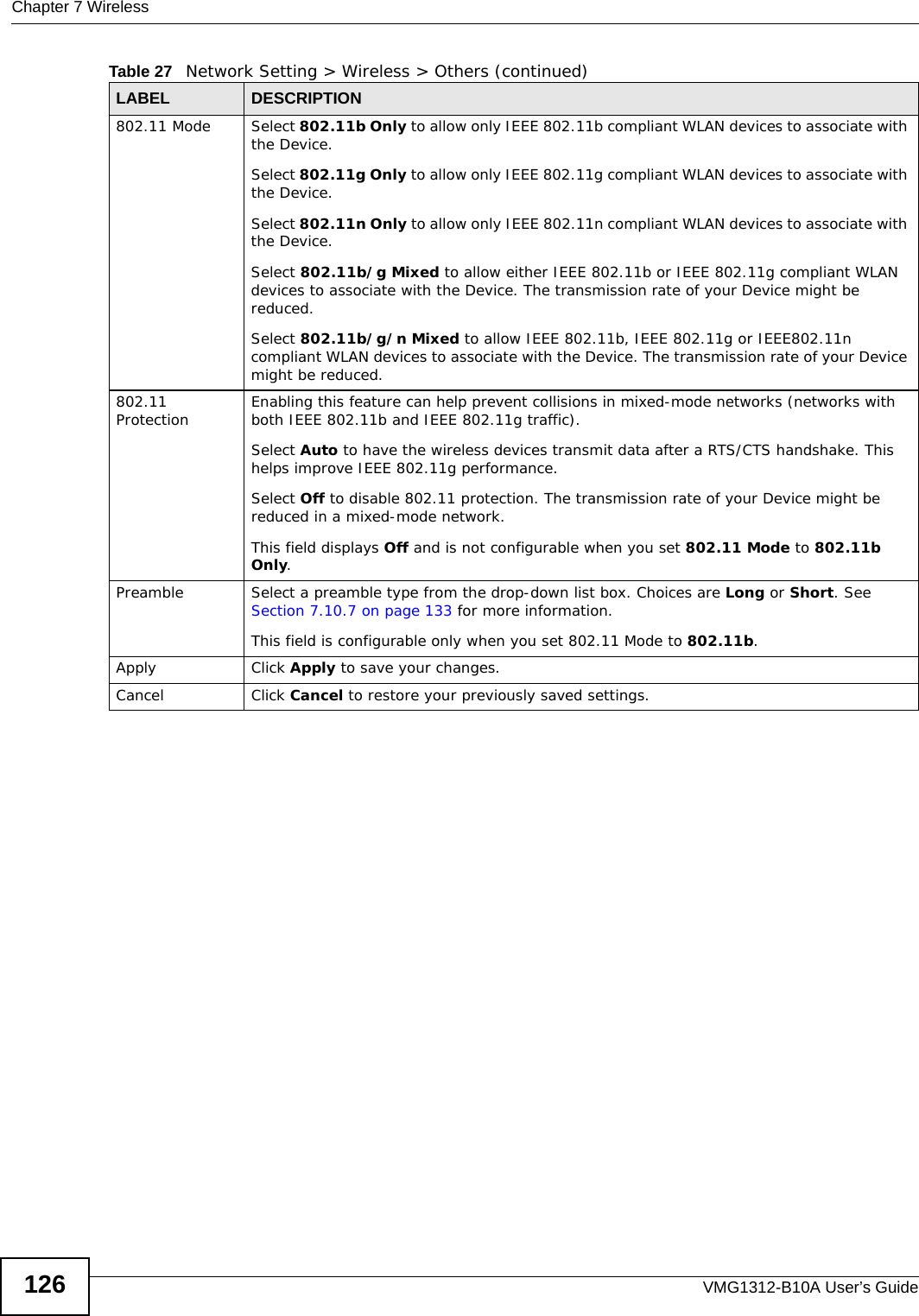 Chapter 7 WirelessVMG1312-B10A User’s Guide126802.11 Mode Select 802.11b Only to allow only IEEE 802.11b compliant WLAN devices to associate with the Device.Select 802.11g Only to allow only IEEE 802.11g compliant WLAN devices to associate with the Device.Select 802.11n Only to allow only IEEE 802.11n compliant WLAN devices to associate with the Device.Select 802.11b/g Mixed to allow either IEEE 802.11b or IEEE 802.11g compliant WLAN devices to associate with the Device. The transmission rate of your Device might be reduced.Select 802.11b/g/n Mixed to allow IEEE 802.11b, IEEE 802.11g or IEEE802.11n compliant WLAN devices to associate with the Device. The transmission rate of your Device might be reduced.802.11 Protection Enabling this feature can help prevent collisions in mixed-mode networks (networks with both IEEE 802.11b and IEEE 802.11g traffic).Select Auto to have the wireless devices transmit data after a RTS/CTS handshake. This helps improve IEEE 802.11g performance.Select Off to disable 802.11 protection. The transmission rate of your Device might be reduced in a mixed-mode network.This field displays Off and is not configurable when you set 802.11 Mode to 802.11b Only.Preamble Select a preamble type from the drop-down list box. Choices are Long or Short. See Section 7.10.7 on page 133 for more information.This field is configurable only when you set 802.11 Mode to 802.11b.Apply Click Apply to save your changes.Cancel Click Cancel to restore your previously saved settings.Table 27   Network Setting &gt; Wireless &gt; Others (continued)LABEL DESCRIPTION