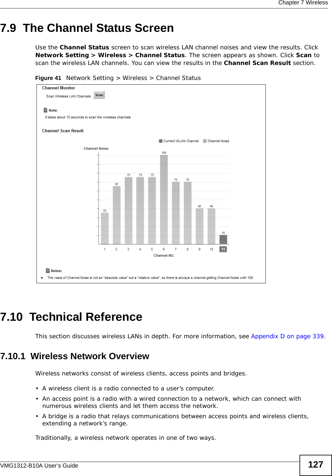  Chapter 7 WirelessVMG1312-B10A User’s Guide 1277.9  The Channel Status ScreenUse the Channel Status screen to scan wireless LAN channel noises and view the results. Click Network Setting &gt; Wireless &gt; Channel Status. The screen appears as shown. Click Scan to scan the wireless LAN channels. You can view the results in the Channel Scan Result section.Figure 41   Network Setting &gt; Wireless &gt; Channel Status7.10  Technical ReferenceThis section discusses wireless LANs in depth. For more information, see Appendix D on page 339.7.10.1  Wireless Network OverviewWireless networks consist of wireless clients, access points and bridges. • A wireless client is a radio connected to a user’s computer. • An access point is a radio with a wired connection to a network, which can connect with numerous wireless clients and let them access the network. • A bridge is a radio that relays communications between access points and wireless clients, extending a network’s range. Traditionally, a wireless network operates in one of two ways.