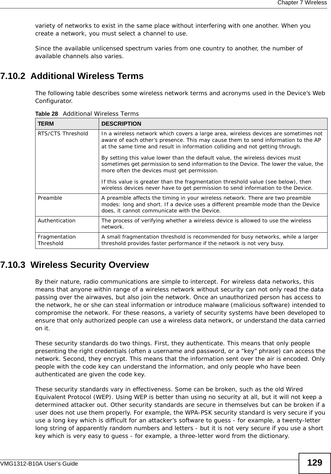  Chapter 7 WirelessVMG1312-B10A User’s Guide 129variety of networks to exist in the same place without interfering with one another. When you create a network, you must select a channel to use. Since the available unlicensed spectrum varies from one country to another, the number of available channels also varies. 7.10.2  Additional Wireless TermsThe following table describes some wireless network terms and acronyms used in the Device’s Web Configurator.7.10.3  Wireless Security OverviewBy their nature, radio communications are simple to intercept. For wireless data networks, this means that anyone within range of a wireless network without security can not only read the data passing over the airwaves, but also join the network. Once an unauthorized person has access to the network, he or she can steal information or introduce malware (malicious software) intended to compromise the network. For these reasons, a variety of security systems have been developed to ensure that only authorized people can use a wireless data network, or understand the data carried on it.These security standards do two things. First, they authenticate. This means that only people presenting the right credentials (often a username and password, or a “key” phrase) can access the network. Second, they encrypt. This means that the information sent over the air is encoded. Only people with the code key can understand the information, and only people who have been authenticated are given the code key.These security standards vary in effectiveness. Some can be broken, such as the old Wired Equivalent Protocol (WEP). Using WEP is better than using no security at all, but it will not keep a determined attacker out. Other security standards are secure in themselves but can be broken if a user does not use them properly. For example, the WPA-PSK security standard is very secure if you use a long key which is difficult for an attacker’s software to guess - for example, a twenty-letter long string of apparently random numbers and letters - but it is not very secure if you use a short key which is very easy to guess - for example, a three-letter word from the dictionary.Table 28   Additional Wireless TermsTERM DESCRIPTIONRTS/CTS Threshold In a wireless network which covers a large area, wireless devices are sometimes not aware of each other’s presence. This may cause them to send information to the AP at the same time and result in information colliding and not getting through.By setting this value lower than the default value, the wireless devices must sometimes get permission to send information to the Device. The lower the value, the more often the devices must get permission.If this value is greater than the fragmentation threshold value (see below), then wireless devices never have to get permission to send information to the Device.Preamble A preamble affects the timing in your wireless network. There are two preamble modes: long and short. If a device uses a different preamble mode than the Device does, it cannot communicate with the Device.Authentication The process of verifying whether a wireless device is allowed to use the wireless network.Fragmentation Threshold A small fragmentation threshold is recommended for busy networks, while a larger threshold provides faster performance if the network is not very busy.