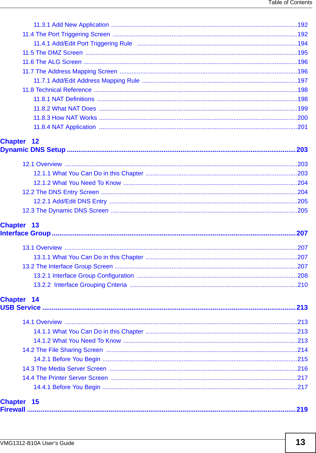   Table of ContentsVMG1312-B10A User’s Guide 1311.3.1 Add New Application ............................................................................................................19211.4 The Port Triggering Screen ...........................................................................................................19211.4.1 Add/Edit Port Triggering Rule   .............................................................................................19411.5 The DMZ Screen  ...........................................................................................................................19511.6 The ALG Screen ............................................................................................................................19611.7 The Address Mapping Screen .......................................................................................................19611.7.1 Add/Edit Address Mapping Rule ..........................................................................................19711.8 Technical Reference ......................................................................................................................19811.8.1 NAT Definitions  ....................................................................................................................19811.8.2 What NAT Does  ...................................................................................................................19911.8.3 How NAT Works ...................................................................................................................20011.8.4 NAT Application  ...................................................................................................................201Chapter   12Dynamic DNS Setup .........................................................................................................................20312.1 Overview  .......................................................................................................................................20312.1.1 What You Can Do in this Chapter ........................................................................................20312.1.2 What You Need To Know .....................................................................................................20412.2 The DNS Entry Screen ..................................................................................................................20412.2.1 Add/Edit DNS Entry  .............................................................................................................20512.3 The Dynamic DNS Screen ............................................................................................................205Chapter   13Interface Group.................................................................................................................................20713.1 Overview  .......................................................................................................................................20713.1.1 What You Can Do in this Chapter ........................................................................................20713.2 The Interface Group Screen ..........................................................................................................20713.2.1 Interface Group Configuration .............................................................................................20813.2.2  Interface Grouping Criteria  .................................................................................................210Chapter   14USB Service ......................................................................................................................................21314.1 Overview  .......................................................................................................................................21314.1.1 What You Can Do in this Chapter ........................................................................................21314.1.2 What You Need To Know .....................................................................................................21314.2 The File Sharing Screen  ...............................................................................................................21414.2.1 Before You Begin .................................................................................................................21514.3 The Media Server Screen  .............................................................................................................21614.4 The Printer Server Screen  ............................................................................................................21714.4.1 Before You Begin .................................................................................................................217Chapter   15Firewall ..............................................................................................................................................219