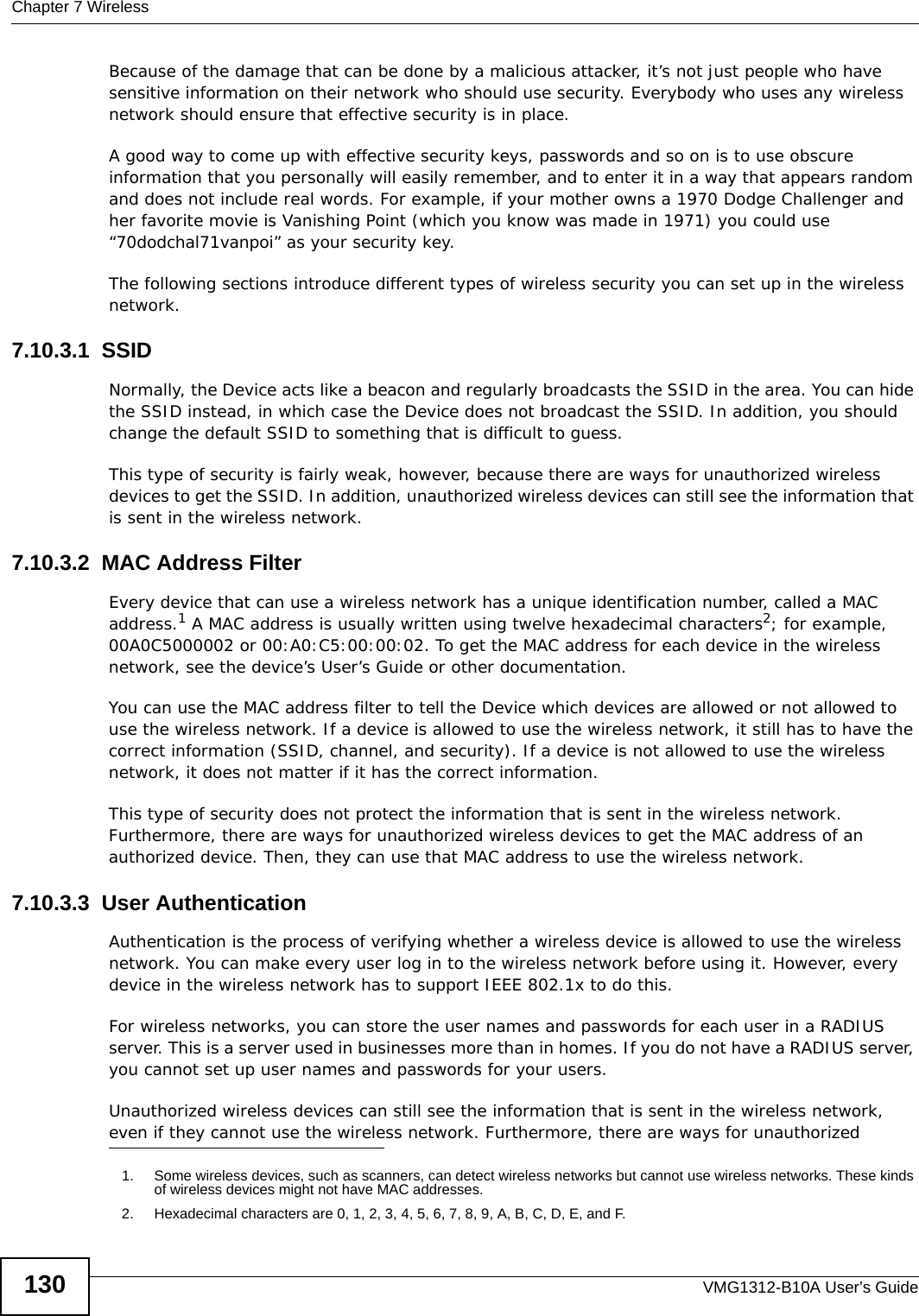 Chapter 7 WirelessVMG1312-B10A User’s Guide130Because of the damage that can be done by a malicious attacker, it’s not just people who have sensitive information on their network who should use security. Everybody who uses any wireless network should ensure that effective security is in place.A good way to come up with effective security keys, passwords and so on is to use obscure information that you personally will easily remember, and to enter it in a way that appears random and does not include real words. For example, if your mother owns a 1970 Dodge Challenger and her favorite movie is Vanishing Point (which you know was made in 1971) you could use “70dodchal71vanpoi” as your security key.The following sections introduce different types of wireless security you can set up in the wireless network.7.10.3.1  SSIDNormally, the Device acts like a beacon and regularly broadcasts the SSID in the area. You can hide the SSID instead, in which case the Device does not broadcast the SSID. In addition, you should change the default SSID to something that is difficult to guess.This type of security is fairly weak, however, because there are ways for unauthorized wireless devices to get the SSID. In addition, unauthorized wireless devices can still see the information that is sent in the wireless network.7.10.3.2  MAC Address FilterEvery device that can use a wireless network has a unique identification number, called a MAC address.1 A MAC address is usually written using twelve hexadecimal characters2; for example, 00A0C5000002 or 00:A0:C5:00:00:02. To get the MAC address for each device in the wireless network, see the device’s User’s Guide or other documentation.You can use the MAC address filter to tell the Device which devices are allowed or not allowed to use the wireless network. If a device is allowed to use the wireless network, it still has to have the correct information (SSID, channel, and security). If a device is not allowed to use the wireless network, it does not matter if it has the correct information.This type of security does not protect the information that is sent in the wireless network. Furthermore, there are ways for unauthorized wireless devices to get the MAC address of an authorized device. Then, they can use that MAC address to use the wireless network.7.10.3.3  User AuthenticationAuthentication is the process of verifying whether a wireless device is allowed to use the wireless network. You can make every user log in to the wireless network before using it. However, every device in the wireless network has to support IEEE 802.1x to do this.For wireless networks, you can store the user names and passwords for each user in a RADIUS server. This is a server used in businesses more than in homes. If you do not have a RADIUS server, you cannot set up user names and passwords for your users.Unauthorized wireless devices can still see the information that is sent in the wireless network, even if they cannot use the wireless network. Furthermore, there are ways for unauthorized 1. Some wireless devices, such as scanners, can detect wireless networks but cannot use wireless networks. These kinds of wireless devices might not have MAC addresses.2. Hexadecimal characters are 0, 1, 2, 3, 4, 5, 6, 7, 8, 9, A, B, C, D, E, and F.