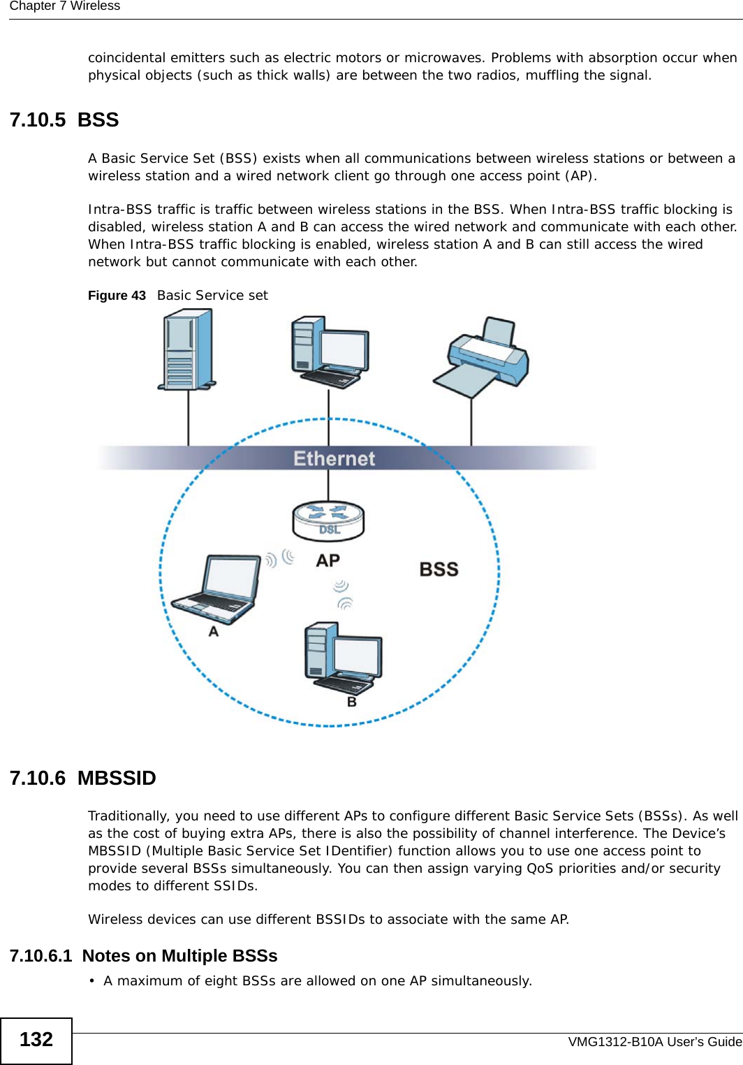 Chapter 7 WirelessVMG1312-B10A User’s Guide132coincidental emitters such as electric motors or microwaves. Problems with absorption occur when physical objects (such as thick walls) are between the two radios, muffling the signal.7.10.5  BSSA Basic Service Set (BSS) exists when all communications between wireless stations or between a wireless station and a wired network client go through one access point (AP). Intra-BSS traffic is traffic between wireless stations in the BSS. When Intra-BSS traffic blocking is disabled, wireless station A and B can access the wired network and communicate with each other. When Intra-BSS traffic blocking is enabled, wireless station A and B can still access the wired network but cannot communicate with each other.Figure 43   Basic Service set7.10.6  MBSSIDTraditionally, you need to use different APs to configure different Basic Service Sets (BSSs). As well as the cost of buying extra APs, there is also the possibility of channel interference. The Device’s MBSSID (Multiple Basic Service Set IDentifier) function allows you to use one access point to provide several BSSs simultaneously. You can then assign varying QoS priorities and/or security modes to different SSIDs.Wireless devices can use different BSSIDs to associate with the same AP.7.10.6.1  Notes on Multiple BSSs• A maximum of eight BSSs are allowed on one AP simultaneously.