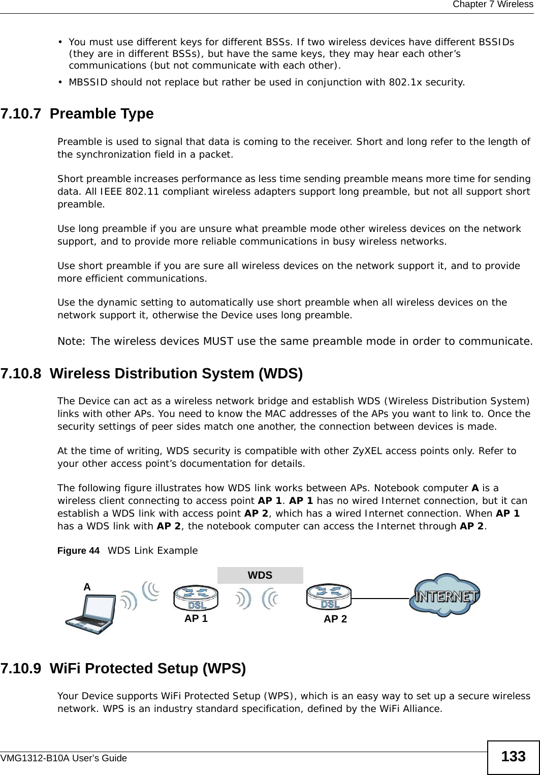  Chapter 7 WirelessVMG1312-B10A User’s Guide 133• You must use different keys for different BSSs. If two wireless devices have different BSSIDs (they are in different BSSs), but have the same keys, they may hear each other’s communications (but not communicate with each other).• MBSSID should not replace but rather be used in conjunction with 802.1x security.7.10.7  Preamble TypePreamble is used to signal that data is coming to the receiver. Short and long refer to the length of the synchronization field in a packet.Short preamble increases performance as less time sending preamble means more time for sending data. All IEEE 802.11 compliant wireless adapters support long preamble, but not all support short preamble. Use long preamble if you are unsure what preamble mode other wireless devices on the network support, and to provide more reliable communications in busy wireless networks. Use short preamble if you are sure all wireless devices on the network support it, and to provide more efficient communications.Use the dynamic setting to automatically use short preamble when all wireless devices on the network support it, otherwise the Device uses long preamble.Note: The wireless devices MUST use the same preamble mode in order to communicate.7.10.8  Wireless Distribution System (WDS)The Device can act as a wireless network bridge and establish WDS (Wireless Distribution System) links with other APs. You need to know the MAC addresses of the APs you want to link to. Once the security settings of peer sides match one another, the connection between devices is made.At the time of writing, WDS security is compatible with other ZyXEL access points only. Refer to your other access point’s documentation for details.The following figure illustrates how WDS link works between APs. Notebook computer A is a wireless client connecting to access point AP 1. AP 1 has no wired Internet connection, but it can establish a WDS link with access point AP 2, which has a wired Internet connection. When AP 1 has a WDS link with AP 2, the notebook computer can access the Internet through AP 2.Figure 44   WDS Link Example7.10.9  WiFi Protected Setup (WPS)Your Device supports WiFi Protected Setup (WPS), which is an easy way to set up a secure wireless network. WPS is an industry standard specification, defined by the WiFi Alliance.WDSAP 2AP 1A